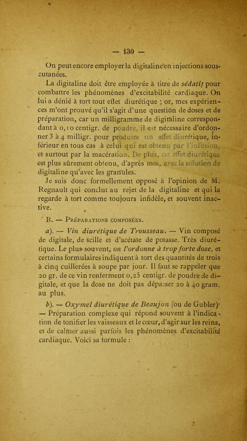 On peut encore employer la digitaline'en injections sous- cutanées. La digitaline doit être employée à titre de sédatif pour combattre les phénomènes d’excitabilité cardiaque. On lui a dénié à tort tout eflet diurétique ; or, mes expérien- ces m’ont prouvé qu’il s’agit d’une question de doses et de préparation, car un milligramme de digitaline correspon- dant à 0,10 centigr. de poudre, il est nécessaire d’ordon- ner 3 à 4 milligr. pour produire un effet diurétique, in- férieur en tous cas à celui qui est obtenu par i'iniusion, et surtout par la macération. De plus, a > effet diu ’étiquc est plus sûrement obtenu, d’après moi, avec la soiation de digitaline qu’avec les gran'ules. Je suis donc formellement opposé à l’opinion de M. Régnault qui conclut au rejet de la digitaline et qui la regarde à tort comme toujours infidèle, et souvent inac- tive. ‘B. — Préparations composées. a) . — Vin diurétique de Trousseau. — Vin composé de digitale, de scille et d’acétate de potasse. Très diuré- tique. Le plus souvent, on Pardonne à trop forte dose, et certains formulaires indiquent à tort des quantités de trois à cinq cuillerées à soupe par jour. Il faut se rappeler que 20 gr. de ce vin renferment o.aS centigr. de poudre de di- gitale, et que la dose ne doit pas dépasser 20 à 40 gram. au plus. b) . — Oxymel diurétique de Beaujon (ou de Gubler)’ — Préparation complexe qui répond souvent à l’indica • tion de tonifier les vaisseaux et le cœur, d’agir sur les reins, et de calmer aussi parfois les phénomènes d’excitabilité cardiaque. Voici sa formule ;
