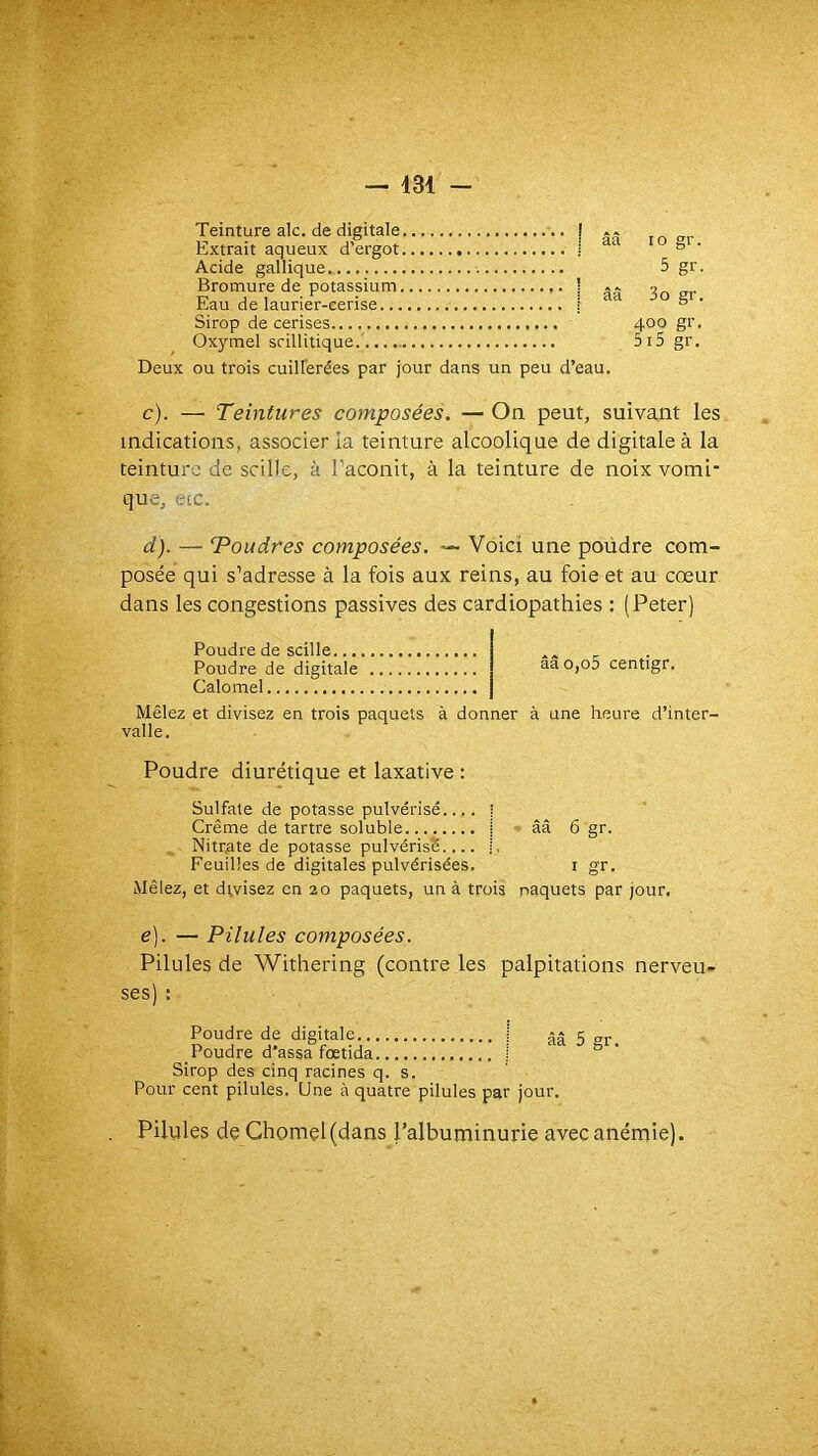 Teinture aie. de digitale Extrait aqueux d’ergot ! ââ to gr Acide gallique,. Bromure de potassium Eau de laurier-cerise. ! * i aa 5 gr 3o gr Sirop de cerises.. Oxymel scillitique.' 400 gr 5i5 gr. ou trois cuillerées par jour dans un peu d’eau. c). — Teintures composées. — On peut, suivant les indications, associer la teinture alcoolique de digitale à la teinture de scille, à l’aconit, à la teinture de noix vomi* que, eic. d). — Toudres composées. — Voici une poüdre com- posée qui s’adresse à la fois aux reins, au foie et au cœur dans les congestions passives des cardiopathies : (Peter) Poudre de scille... Poudre de digitale Calomel ââo,o5 centigr. Mêlez et divisez en trois paquets à donner à une heure d’inter- valle. Poudre diurétique et laxative : Sulfate de potasse pulvérisé.... | Crème de tartre soluble j » ââ 6 gr. Nitrate de potasse pulvérisé.... j. Feuilles de digitales pulvérisées. i gr. Mêlez, et divisez en 20 paquets, un à trois paquets par jour. e], — Pilules composées. Pilules de Withering (contre les palpitations nerveu- ses) : Poudre de digitale | ââ 5 gr. Poudre d assa fœtida i Sirop des cinq racines q. s. Pour cent pilules. Une à quatre pilules par jour. Pilules de Ghorael(dans l’albuminurie avec anémie).