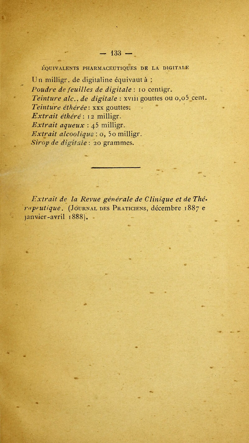 ÉQUIVALENTS PHARMACEUTIQUES DE LA DIGITALE Un milligr. de digitaline équivaut à : Poudre de feuilles de digitale : lo centigr. Teinture aie., de digitale : xviii gouttes ou o,o5 cent. Teinture éthérée'. y.yiy. jouîtes'. Extrait éthéré ■. 12 milligr. Extrait aqueux : qS milligr. Extrait alcoolique ; o, 5o milligr. Sirop de digitale ; 20 grammes. Extrait de la Revue générale de Clinique et de Thé- rnpputiqué. (Journal des Praticiens, décembre 1887 e janv-ier-avril 1888).
