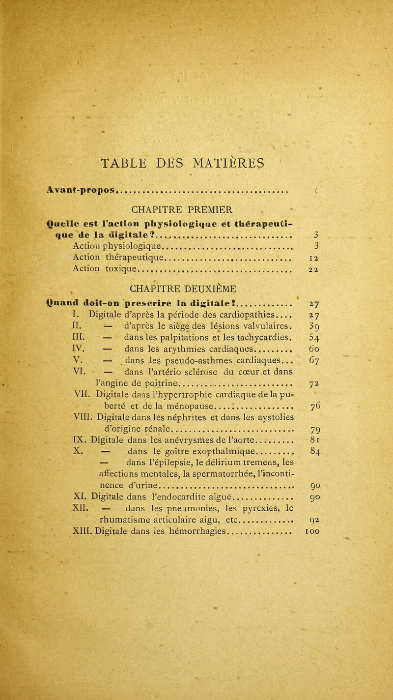 TABLE DES MATIÈRES Avant-propos l CHAPITRE PREMIER Quelle est l’action physiologique et thérapeuti- que de la digitale? j Action physiologique 3 Action thérapeutique 12 Action toxique 22 CHAPITRE DEUXIÈME Quand doit-on'prescrire la digitale! 27 I. Digitale d’après la période des cardiopathies.... 27 II. — d’après le siège des lésions valvulaires. 3g ni. — dans les palpitations et les tachycardies. Sq IV. — dans les arythmies cardiaques. 60 V. — _ dans les pseudo-asthmes cardiaques... 67 VI. — dans l’artério sclérose du cœur et dans l’angine de poitrine 72 VU. Digitale daas l’hypertrophie cardiaque delà pu- berté et de la ménopause 76 VIII. Digitale dans les néphrites et dans les aystolies d’origine rénale 79 IX. Digitale dans les anévrysmes de l’aorte 81 X. — dans le goitre exopthalmique 84 — dans l’épilepsie, le délirium tremeos, les affections mentales, la spermatorrhée, l’inconti- nence d’urine 90 XI. Digitale dans l’endocardite aiguë go XII. — dans les pneumonies, les pyrexies, le rhumatisme articulaire aigu, etc 92 XIII. Digitale dans les hémorrhagies 100