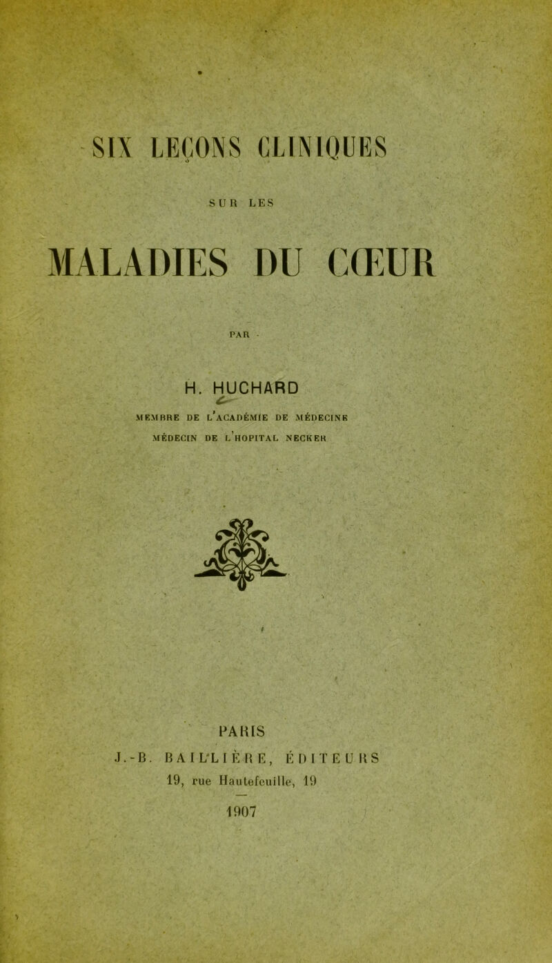 SUR LES MALADIES DU CŒUR PAR H. HUCHARD MEMBRE DE l’aCADÉMIE DE MÉDECINE MÉDECIN DE l’hOPITAL NECKEK PARIS J.-B. BAIL'LIÈRE, ÉDITEURS 19, rue Hautefeuille, 19 1907