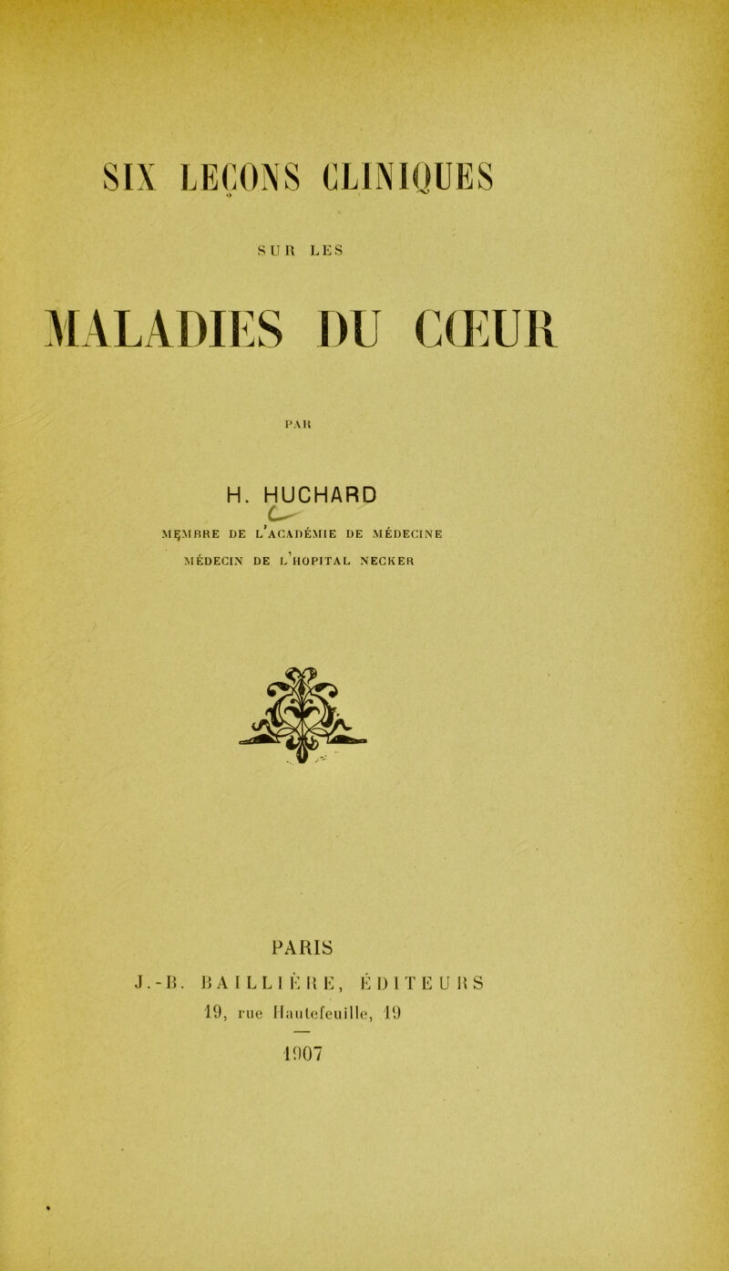SUR LES MALADIES DU CŒUR H. HUCHARD U' MEMBRE DE l’aCADÉMIE DE MÉDECINE MÉDECIN DE L HOPITAL NECKER PARIS J.-B. BAILLI È H E , ÉDITE U BS 19, rue Haulefeuille, 19 1907