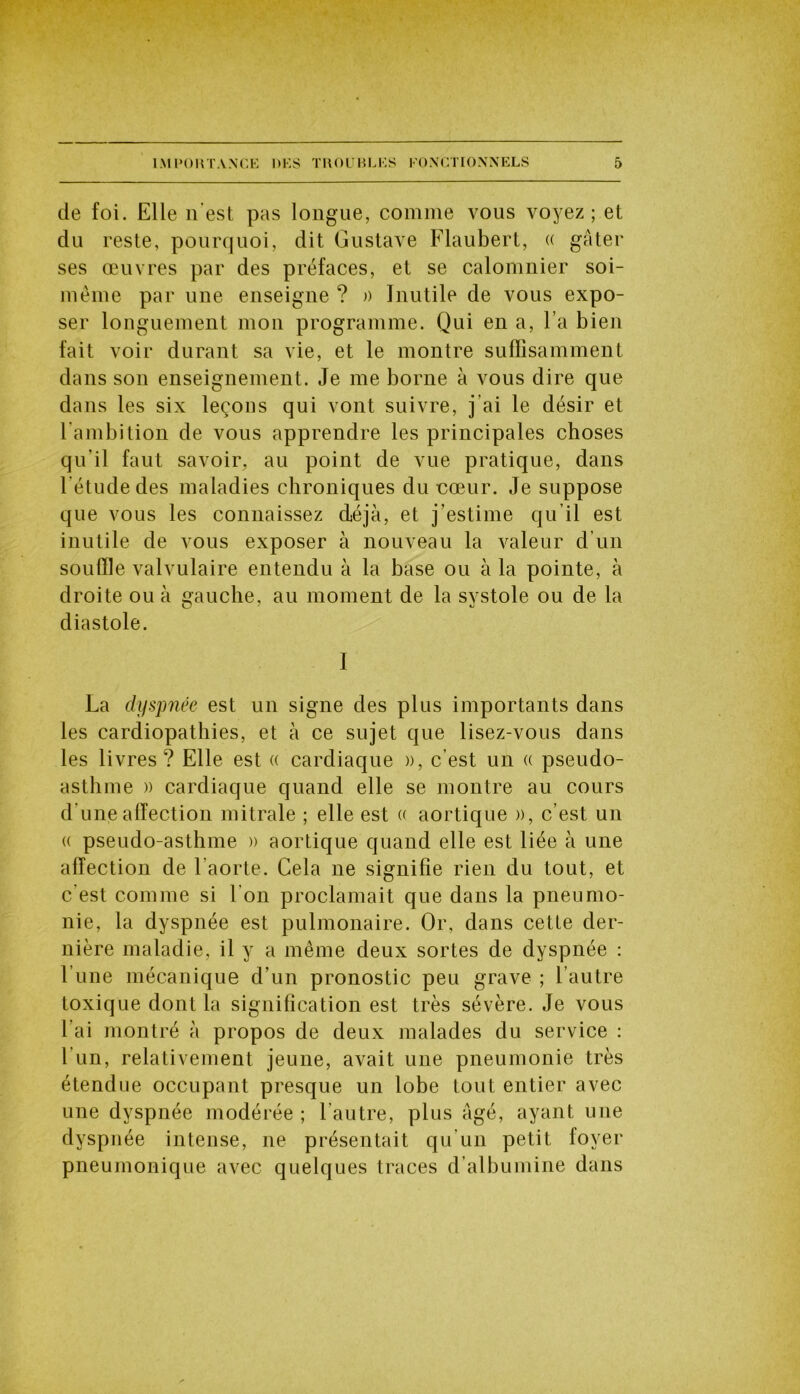de foi. Elle n’est pas longue, comme vous voyez; et du reste, pourquoi, dit Gustave Flaubert, « gâter ses œuvres par des préfaces, et se calomnier soi- même par une enseigne ? » Inutile de vous expo- ser longuement mon programme. Qui en a, l’a bien fait voir durant sa vie, et le montre suffisamment dans son enseignement. Je me borne à vous dire que dans les six leçons qui vont suivre, j’ai le désir et l’ambition de vous apprendre les principales choses qu’il faut savoir, au point de vue pratique, dans l’étude des maladies chroniques du cœur. Je suppose que vous les connaissez déjà, et j’estime qu’il est inutile de vous exposer à nouveau la valeur d'un souffle valvulaire entendu à la base ou à la pointe, à droite ou à gauche, au moment de la systole ou de la diastole. I La dyspnée est un signe des plus importants dans les cardiopathies, et à ce sujet que lisez-vous dans les livres? Elle est « cardiaque », c’est un « pseudo- asthme » cardiaque quand elle se montre au cours d une affection mitrale ; elle est « aortique », c’est un (( pseudo-asthme » aortique quand elle est liée à une affection de l’aorte. Cela 11e signifie rien du tout, et c’est comme si l’on proclamait que dans la pneumo- nie, la dyspnée est pulmonaire. Or, dans cette der- nière maladie, il y a même deux sortes de dyspnée : l’une mécanique d’un pronostic peu grave ; l’autre toxique dont la signification est très sévère. Je vous l’ai montré à propos de deux malades du service : 1 un, relativement jeune, avait une pneumonie très étendue occupant presque un lobe tout entier avec une dyspnée modérée ; l’autre, plus âgé, ayant une dyspnée intense, 11e présentait qu’un petit loyer pneumonique avec quelques traces d’albumine dans
