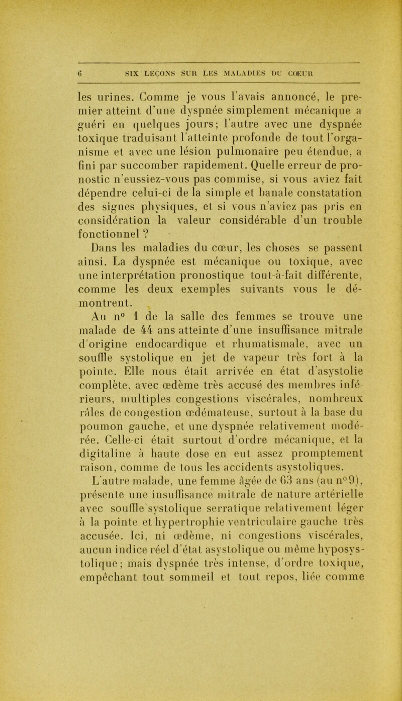 les urines. Gomme je vous l’avais annoncé, le pre- mier atteint d’une dyspnée simplement mécanique a guéri en quelques jours; l'autre avec une dyspnée toxique traduisant l’atteinte profonde de tout l’orga- nisme et avec une lésion pulmonaire peu étendue, a fini par succomber rapidement. Quelle erreur de pro- nostic n’eussiez-vous pas commise, si vous aviez fait dépendre celui-ci de la simple et banale constatation des signes physiques, et si vous n’aviez pas pris en considération la valeur considérable d’un trouble fonctionnel ? Dans les maladies du cœur, les choses se passent ainsi. La dyspnée est mécanique ou toxique, avec une interprétation pronostique tout-à-fait différente, comme les deux exemples suivants vous le dé- montrent. Au n° 1 de la salle des femmes se trouve une malade de 44 ans atteinte d’une insuffisance mitrale d'origine endocardique et rhumatismale, avec un souffle systolique en jet de vapeur très fort à la pointe. Elle nous était arrivée en état d’asystolie complète, avec œdème très accusé des membres infé- rieurs, multiples congestions viscérales, nombreux râles de congestion œdémateuse, surtout à la base du poumon gauche, et une dyspnée relativement modé- rée. Celle-ci était surtout d’ordre mécanique, et la digitaline à haute dose en eut assez promptement raison, comme de tous les accidents asystoliques. L’autre malade, une femme âgée de 63 ans (au n°9), présente une insuffisance mitrale de nature artérielle avec souille systolique serratique relativement léger à la pointe et hypertrophie ventriculaire gauche très accusée. Ici, ni œdème, ni congestions viscérales, aucun indice réel d’état asystolique ou même hyposys- tolique ; mais dyspnée très intense, d’ordre toxique, empêchant tout sommeil et tout repos, liée comme