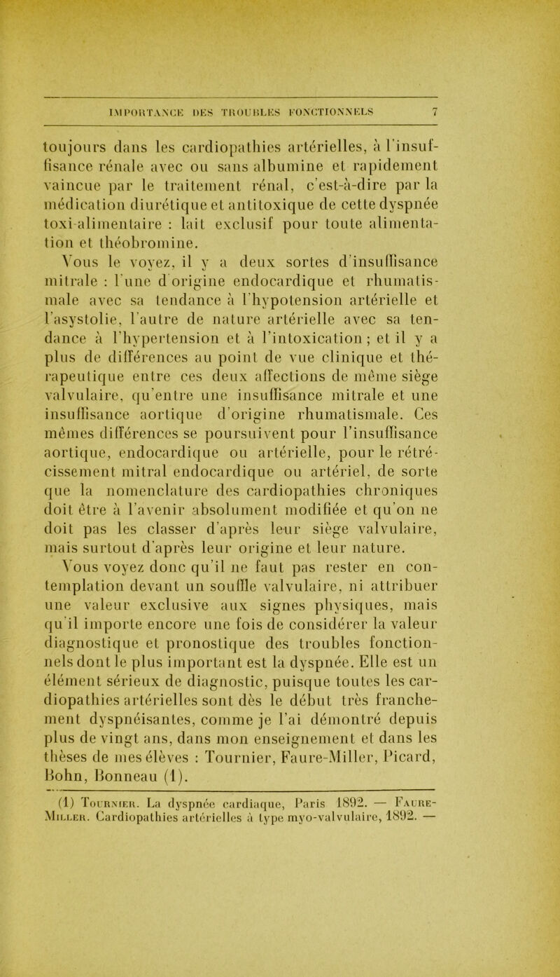 toujours dans les cardiopathies artérielles, à l’insuf- fisance rénale avec ou sans albumine et rapidement vaincue par le traitement rénal, c’est-à-dire par la médication diurétique et antitoxique de cette dyspnée toxi alimentaire : lait exclusif pour toute alimenta- tion et théobromine. Vous le voyez, il y a deux sortes d’insulïîsance mitrale : l'une d origine endocardique et rhumatis- male avec sa tendance à l'hypotension artérielle et l’asystolie, l'autre de nature artérielle avec sa ten- dance à l'hypertension et à l’intoxication; et il y a plus de différences au point de vue clinique et thé- rapeutique entre ces deux affections de même siège valvulaire, qu’entre une insuffisance mitrale et une insuffisance aortique d’origine rhumatismale. Ces mêmes différences se poursuivent pour l’insuffisance aortique, endocardique ou artérielle, pour le rétré- cissement mitral endocardique ou artériel, de sorte que la nomenclature des cardiopathies chroniques doit être à l’avenir absolument modifiée et qu’on ne doit pas les classer d’après leur siège valvulaire, mais surtout d'après leur origine et leur nature. Vous voyez donc qu’il ne faut pas rester en con- templation devant un souffle valvulaire, ni attribuer une valeur exclusive aux signes physiques, mais qu il importe encore une fois de considérer la valeur diagnostique et pronostique des troubles fonction- nels dont le plus important est la dyspnée. Elle est un élément sérieux de diagnostic, puisque toutes les car- diopathies artérielles sont dès le début très franche- ment dyspnéisantes, comme je l’ai démontré depuis plus de vingt ans, dans mon enseignement et dans les thèses de mes élèves : Tournier, Faure-Miller, Picard, Bohn, Bonneau (1). (1) Tournier. La dyspnée cardiaque, Paris 1892. — Faure- Miller. Cardiopathies artérielles à type myo-valvulaire, 1892. —