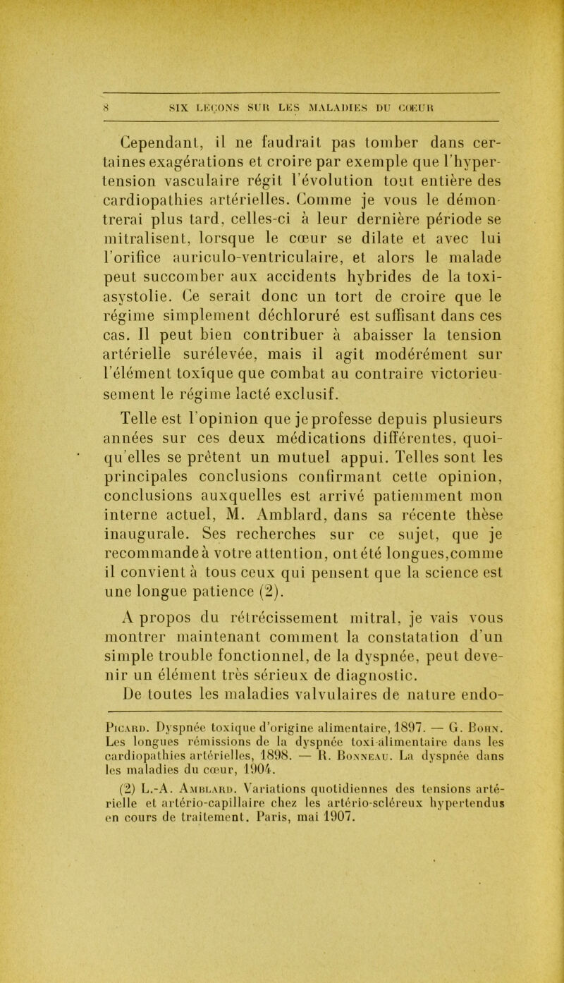 Cependant, il ne faudrait pas tomber dans cer- taines exagérations et croire par exemple que l’hyper- tension vasculaire régit l’évolution tout entière des cardiopathies artérielles. Comme je vous le démon trerai plus tard, celles-ci à leur dernière période se mitralisent, lorsque le cœur se dilate et avec lui l'orifice auriculo-ventriculaire, et alors le malade peut succomber aux accidents hybrides de la toxi- asystolie. Ce serait donc un tort de croire que le régime simplement déchloruré est suffisant dans ces cas. Il peut bien contribuer à abaisser la tension artérielle surélevée, mais il agit modérément sur l’élément toxique que combat au contraire victorieu- sement le régime lacté exclusif. Telle est l'opinion que je professe depuis plusieurs années sur ces deux médications différentes, quoi- qu'elles se prêtent un mutuel appui. Telles sont les principales conclusions confirmant cette opinion, conclusions auxquelles est arrivé patiemment mon interne actuel, M. Amblard, dans sa récente thèse inaugurale. Ses recherches sur ce sujet, que je recommande à votre attention, ont été longues,comme il convient à tous ceux qui pensent que la science est une longue patience (2). A propos du rétrécissement mitral, je vais vous montrer maintenant comment la constatation d’un simple trouble fonctionnel, de la dyspnée, peut deve- nir un élément très sérieux de diagnostic. De toutes les maladies valvulaires de nature endo- Picard. Dyspnée toxique d’origine alimentaire, 1897. — G. Boux. Les longues rémissions de la dyspnée toxi alimentaire dans les cardiopathies artérielles, 1898. — 1t. Bonneau. La dyspnée dans les maladies du cœur, 1904. (2) L.-A. Amblard. Variations quotidiennes des tensions arté- rielle et artério-capillaire chez les artério-scléreux hypertendus en cours de traitement. Paris, mai 1907.
