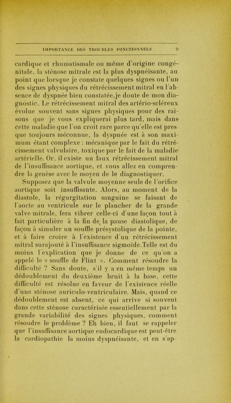 carelique et rhumatismale ou même d’origine congé- nitale, la sténose mitrale est la plus dyspnéisante, au point que lorsque je constate quelques signes ou l’un des signes physiques du rétrécissement mitral en l ab sence de dyspnée bien constatée,je doute de mon dia- gnostic. Le rétrécissement mitral des artério-scléreux évolue souvent sans signes physiques pour des rai- sons que je vous expliquerai plus tard, mais dans cette maladie que l’on croit rare parce qu elle est près que toujours méconnue, la dyspnée est à son maxi- mum étant complexe : mécanique par le fait du rétré- cissement valvulaire, toxique par le fait de la maladie artérielle. Or, il existe un faux rétrécissement mitral de l’insuflisance aortique, et vous allez en compren- dre la genèse avec le moyen de le diagnostiquer. Supposez que la valvule moyenne seule de l’orifice aortique soit insuffisante. Alors, au moment de la diastole, la régurgitation sanguine se faisant de l’aorte au ventricule sur le plancher de la grande valve mitrale, fera vibrer celle-ci d'une façon tout à fait particulière à la fin de. la pause diastolique, de façon à simuler un souille présystolique de la pointe, et à faire croire à l’existence d’un rétrécissement mitral surajouté à l’insuffisance sigmoïde.Telle est du moins l’explication que je donne de ce qu’on a appelé le « souille de Flint ». Comment résoudre la difficulté ? Sans doute, s’il y a en même temps un dédoublement du deuxième bruit à la base, cette dilliculté est résolue en faveur de l’existence réelle d’une sténose auriculo-ventriculaire. Mais, quand ce dédoublement est absent, ce qui arrive si souvent dans cette sténose caractérisée essentiellement par la grande variabilité des signes physiques, comment résoudre le problème ? Eh bien, il faut se rappeler que rinsufïisance aortique endocardique est peut-être la cardiopathie la moins dyspnéisante, et en s’ap-