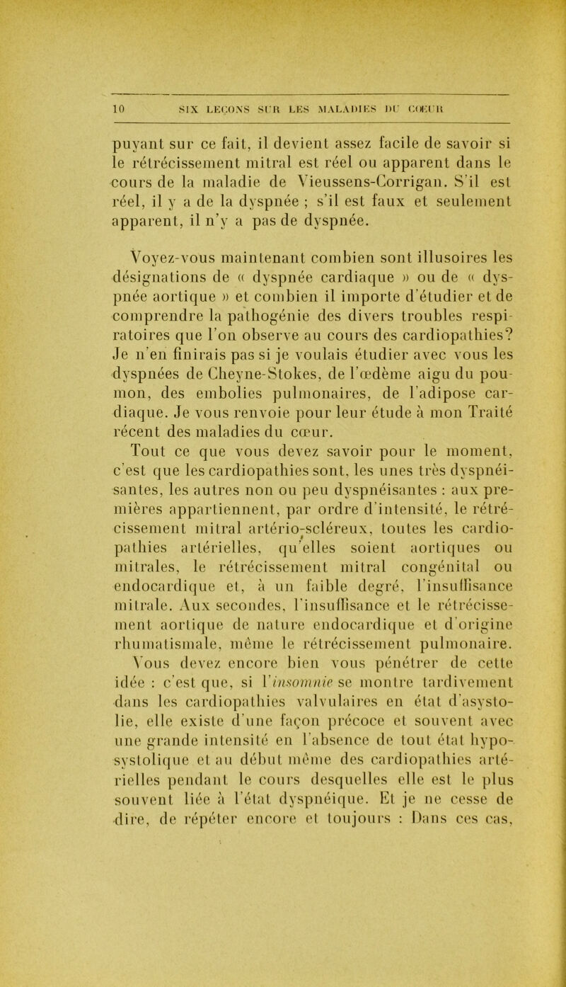 puyant sur ce fait, il devient assez facile de savoir si le rétrécissement mitral est réel ou apparent dans le cours de la maladie de Vieussens-Corrigan. S’il est réel, il y a de la dyspnée ; s’il est faux et seulement apparent, il n’y a pas de dyspnée. Voyez-vous maintenant combien sont illusoires les désignations de « dyspnée cardiaque » ou de « dys- pnée aortique » et combien il importe d’étudier et de comprendre la pathogénie des divers troubles respi- ratoires que l’on observe au cours des cardiopathies? Je n’en finirais pas si je voulais étudier avec vous les dyspnées de Cheyne-Stokes, de l’œdème aigu du pou mon, des embolies pulmonaires, de l’adipose car- diaque. Je vous renvoie pour leur étude à mon Traité récent des maladies du cœur. Tout ce que vous devez savoir pour le moment, c’est que les cardiopathies sont, les unes très dyspnéi- santes, les autres non ou peu dyspnéisantes : aux pre- mières appartiennent, par ordre d’intensité, le rétré- cissement mitral artério-scléreux, toutes les cardio- i pathies artérielles, qu’elles soient aortiques ou mitrales, le rétrécissement mitral congénital ou endocardique et, à un faible degré, l’insulfisance mitrale. Aux secondes, l'insuffisance et le rétrécisse- ment aortique de nature endocardique et d origine rhumatismale, même le rétrécissement pulmonaire. Vous devez encore bien vous pénétrer de cette idée : c’est que, si Y insomnie se montre tardivement dans les cardiopathies valvulaires en état d’asysto- lie, elle existe d’une façon précoce et souvent avec une grande intensité en l’absence de tout état liypo- systolique et au début même des cardiopathies arté- rielles pendant le cours desquelles elle est le plus souvent liée à l’état dyspnéique. Et je ne cesse de dire, de répéter encore et toujours : Dans ces cas,