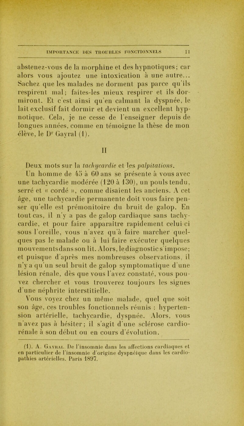 abstenez-vous de la morphine et des hypnotiques; car alors vous ajoutez une intoxication à une autre... Sachez que les malades ne dorment pas parce quiIs respirent mal; faites-les mieux respirer et ils dor- miront. Et c’est ainsi qu’en calmant la dyspnée, le lait exclusif fait dormir et devient un excellent hyp- notique. Cela, je ne cesse de l’enseigner depuis de longues années, comme en témoigne la thèse de mon élève, le Dr Gayral (1). II Deux mots sur la tachycardie et les palpitations. Un homme de 45 à 60 ans se présente à vous avec une tachycardie modérée (120 à 130), un pouls tendu, serré et « cordé », comme disaient les anciens. A cet âge, une tachycardie permanente doit vous faire pen- ser qu elle est prémonitoire du bruit de galop. En tout cas, il n’y a pas de galop cardiaque sans tachy- cardie, et pour faire apparaître rapidement celui ci sous l’oreille, vous n'avez qu’à faire marcher quel- ques pas le malade ou à lui faire exécuter quelques mouvementsdans son lit. Alors, lediagnostic s'impose; et puisque d’après mes nombreuses observations, il n’y a qu’un seul bruit de galop symptomatique d’une lésion rénale, dès que vous l’avez constaté, vous pou- vez chercher et vous trouverez toujours les signes d’une néphrite interstitielle. \ ous voyez chez un même malade, quel que soit son âge, ces troubles fonctionnels réunis : hyperten- sion artérielle, tachycardie, dyspnée. Alors, vous n’avez pas à hésiter; il s’agit d’une sclérose cardio- rénale à son début ou en cours d évolution. (1). A. Gayral. De l’insomnie dans les alTections cardiaques el en particulier de l’insomnie d’origine dyspnéique dans les cardio- pathies artérielles. Paris 1897.