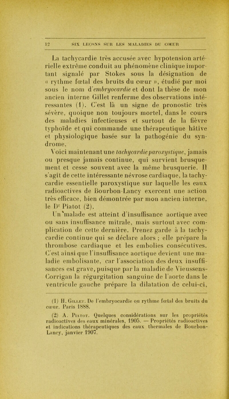 La tachycardie très accusée avec hypotension arté- rielle extrême conduit au phénomène clinique impor- tant signalé par Stokes sous la désignation de « rythme fœtal des bruits du cœur », étudié par moi sous le nom d’embryocardie et dont la thèse de mon ancien interne Gillet renferme des observations inté- ressantes (1). C’est là un signe de pronostic très sévère, quoique non toujours mortel, dans le cours des maladies infectieuses et surtout de la fièvre typhoïde et qui commande une thérapeutique hâtive et physiologique basée sur la pathogénie du syn- drome. Voici maintenant une tachycardie paroxystique, jamais ou presque jamais continue, qui survient brusque- ment et cesse souvent avec la même brusquerie. Il s’agit de cette intéressante névrose cardiaque, la tachy- cardie essentielle paroxystique sur laquelle les eaux radioactives de Ëourbon-Lancy exercent une action très ellicace, bien démontrée par mon ancien interne, le Dr Piatot (2). Un'malade est atteint d insuffisance aortique avec ou sans insuffisance mitrale, mais surtout avec com- plication de cette dernière. Prenez garde à la tachy- cardie continue qui se déclare alors ; elle prépare la thrombose cardiaque et les embolies consécutives. C’est ainsi que l’insuffisance aortique devient une ma- ladie embolisante, car l’association des deux insuffi- sances est grave, puisque par la maladie de \ ieussens- Gorrigan la régurgitation sanguine de l’aorte dans le ventricule gauche prépare la dilatation de celui-ci, (1) H. Gillet. De l’embryocardie ou rythme fœtal des bruits du cœur. Paris 1888. (2) A. Piatot. Quelques considérations sur les propriétés radioactives des eaux minérales, 1905. — Propriétés radioactives et indications thérapeutiques des eaux thermales de Bourbon- Lancy, janvier 1907.