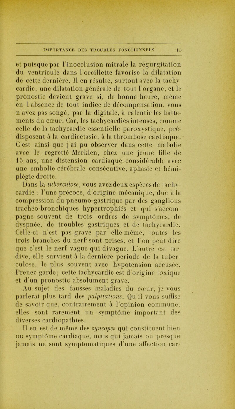 et puisque par l’inocclusion mitrale la régurgitation du ventricule dans l’oreillette favorise la dilatation de cette dernière. Il en résulte, surtout avec la tachy- cardie, une dilatation générale de tout l'organe, et le pronostic devient grave si, de bonne heure, même en l'absence de tout indice de décompensation, vous n’avez pas songé, par la digitale, à ralentir les batte- ments du cœur. Car, les tachycardies intenses, comme celle de la tachycardie essentielle paroxystique, pré- disposent à la cardiectasie, à la thrombose cardiaque. * C'est ainsi que j'ai pu observer dans cette maladie avec le regretté Merklen, chez une jeune fille de 15 ans, une distension cardiaque considérable avec une embolie cérébrale consécutive, aphasie et hémi- plégie droite. Dans la tuberculose, vous avez deux espèces de tachy- cardie : l’une précoce, d’origine mécanique, due à la compression du pneumo-gastrique par des ganglions trachéo-bronchiques hypertrophiés et qui s’accom- pagne souvent de trois ordres de symptômes, de dyspnée, de troubles gastriques et de tachycardie. Celle-ci n’est pas grave par elle même, toutes les trois branches du nerf’sont prises, et l'on peut dire que c'est le nerf vague qui divague. L’autre est tar- dive, elle survient à la dernière période de la tuber- culose, le plus souvent avec hypotension accusée. Prenez garde; cette tachycardie est d’origine toxique et d'un pronostic absolument grave. Au sujet des fausses maladies du cœur, je vous parlerai plus tard des palpitations. Qu’il vous suilise de savoir que, contrairement à l’opinion commune, elles sont rarement un symptôme important des diverses cardiopathies. 11 en est de même des syncopes qui constituent bien un symptôme cardiaque, mais qui jamais ou presque jamais ne sont symptomatiques d’une affection car-