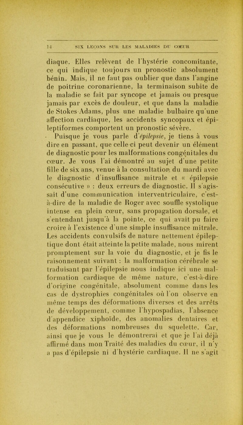 diaque. Elles relèvent de l’hystérie concomitante, ce qui indique toujours un pronostic absolument bénin. Mais, il ne faut pas oublier que dans l’angine de poitrine coronarienne, la terminaison subite de la maladie se fait par syncope et jamais ou presque jamais par excès de douleur, et que dans la maladie de Stokes Adams, plus une maladie bulbaire qu’une affection cardiaque, les accidents syncopaux et épi- leptiformes comportent un pronostic sévère. Puisque je vous parle d’épilepsie, je tiens à vous dire en passant, que celle ci peut devenir un élément de diagnostic pour les malformations congénitales du cœur. Je vous l’ai démontré au sujet d’une petite fille de six ans, venue à la consultation du mardi avec le diagnostic d’insuffisance mitrale et « épilepsie consécutive » : deux erreurs de diagnostic. 11 s’agis- sait d’une communication interventriculaire, c’est- à-dire de la maladie de Roger avec souffle systolique intense en plein cœur, sans propagation dorsale, et s'entendant jusqu’à la pointe, ce qui avait pu faire croire à l’existence d’une simple insuffisance mitrale. Les accidents convulsifs de nature nettement épilep- tique dont était atteinte la petite malade, nous mirent promptement sur la voie du diagnostic, et je fis le raisonnement suivant : la malformation cérébrale se traduisant par l’épilepsie nous indique ici une mal- formation cardiaque de même nature, c’est-à-dire d’origine congénitale, absolument comme dans les cas de dystrophies congénitales où l’on observe en même temps des déformations diverses et des arrêts de développement, comme l’hypospadias, l’absence d’appendice xiphoïde, des anomalies dentaires et des déformations nombreuses du squelette. Car, ainsi que je vous le démontrerai et que je l'ai déjà affirmé dans mon Traité des maladies du cœur, il n’y a pas d’épilepsie ni d’hystérie cardiaque. Il 11e s’agit
