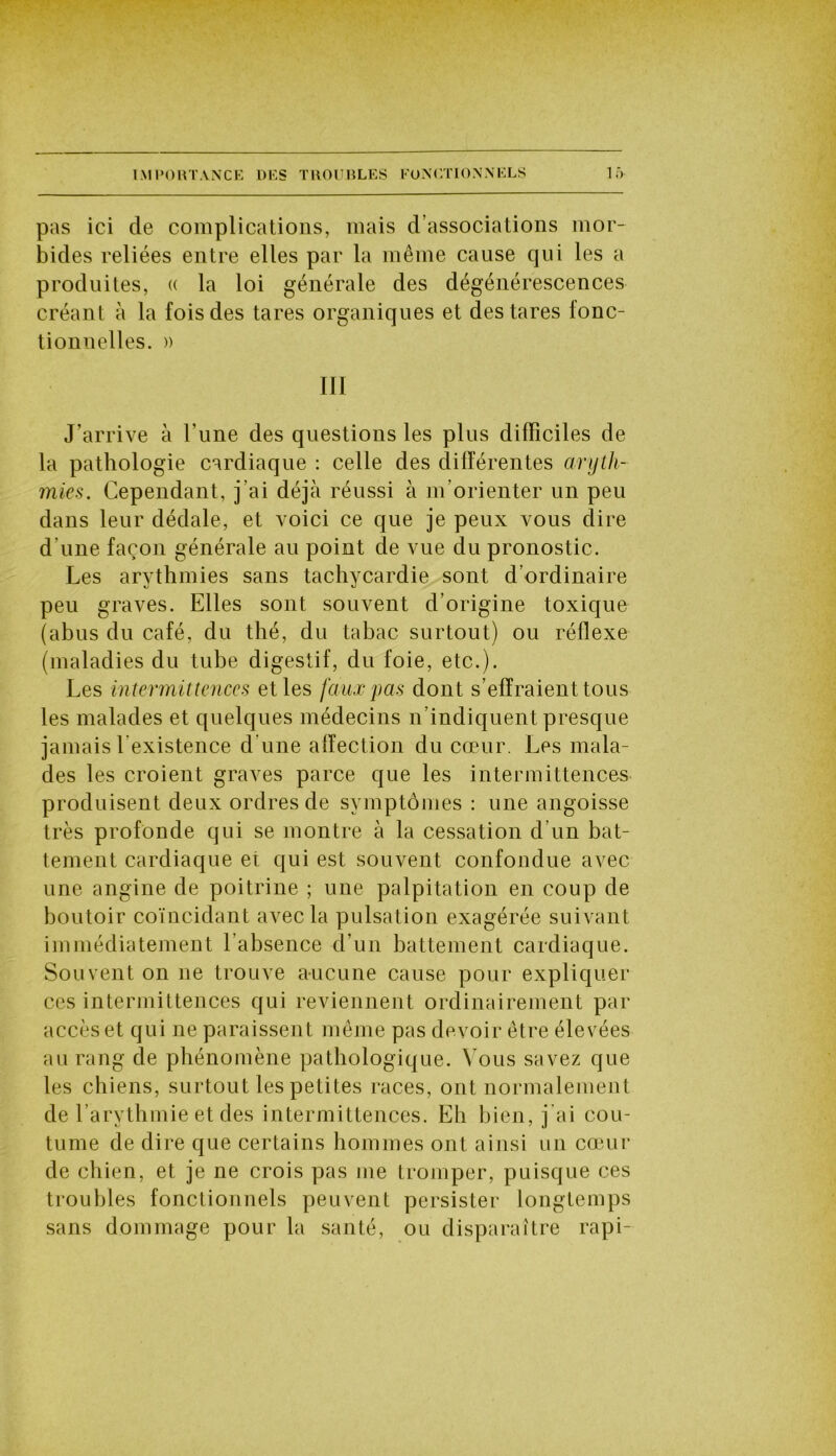 pas ici de complications, mais d’associations mor- bides reliées entre elles par la même cause qui les a produites, « la loi générale des dégénérescences créant à la fois des tares organiques et des tares fonc- tionnelles. )) III J’arrive à l'une des questions les plus difficiles de la pathologie cardiaque : celle des différentes aryth- mies. Cependant, j’ai déjà réussi à m’orienter un peu dans leur dédale, et voici ce que je peux vous dire d une façon générale au point de vue du pronostic. Les arythmies sans tachycardie sont d’ordinaire peu graves. Elles sont souvent d’origine toxique (abus du café, du thé, du tabac surtout) ou réflexe (maladies du tube digestif, du foie, etc.). Les intermittences et les faux pas dont s’effraient tous les malades et quelques médecins n’indiquent presque jamais l’existence d’une affection du cœur. Les mala- des les croient graves parce que les intermittences produisent deux ordres de symptômes : une angoisse très profonde qui se montre à la cessation d’un bat- tement cardiaque et qui est souvent confondue avec une angine de poitrine ; une palpitation en coup de boutoir coïncidant avec la pulsation exagérée suivant immédiatement l’absence d’un battement cardiaque. Souvent on ne trouve aucune cause pour expliquer ces intermittences qui reviennent ordinairement par accès et qui ne paraissent même pas devoir être élevées au rang de phénomène pathologique. Vous savez que les chiens, surtout les petites races, ont normalement de l’arythmie et des intermittences. Eh bien, j ai cou- tume de dire que certains hommes ont ainsi un cœur de chien, et je ne crois pas me tromper, puisque ces troubles fonctionnels peuvent persister longtemps sans dommage pour la santé, ou disparaître rapi-