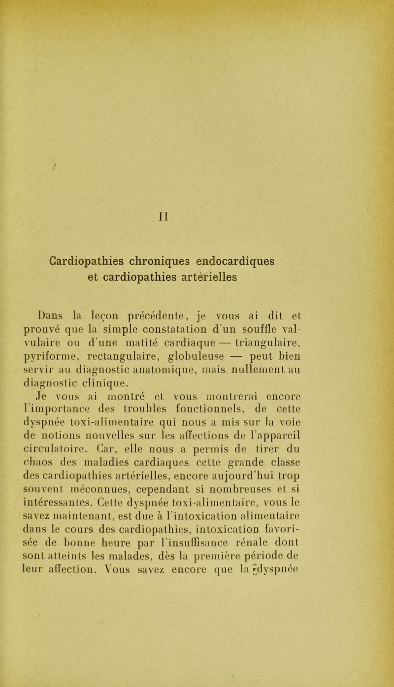 I II Cardiopathies chroniques endocardiques et cardiopathies artérielles Dans la leçon précédente, je vous ai dit et prouvé que la simple constatation d’un souffle val- vulaire ou d’une matité cardiaque — triangulaire, pyriforme, rectangulaire, globuleuse — peut bien servir au diagnostic anatomique, mais nullement au diagnostic clinique. Je vous ai montré et vous montrerai encore 1 importance des troubles fonctionnels, de cette dyspnée toxi-alimentaire qui nous a mis sur la voie de notions nouvelles sur les affections de l’appareil circulatoire. Car, elle nous a permis de tirer du chaos des maladies cardiaques cette grande classe des cardiopathies artérielles, encore aujourd’hui trop souvent méconnues, cependant si nombreuses et si intéressantes. Cette dyspnée toxi-alimentaire, vous le savez maintenant, est due à l’intoxication alimentaire dans le cours des cardiopathies, intoxication favori- sée de bonne heure par l’insuffisance rénale dont sont atteints les malades, dès la première période de leur affection. Vous savez encore que la ^dyspnée