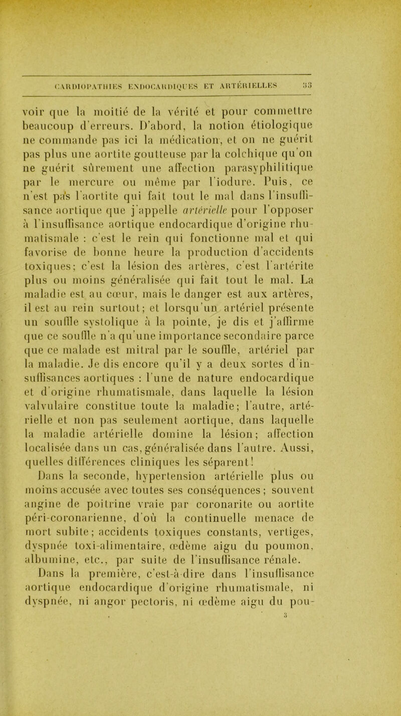 voir que la moitié de la vérité et pour commettre beaucoup d’erreurs. D’abord, la notion étiologique ne commande pas ici la médication, et on ne guérit pas plus une aortite goutteuse par la colchique qu on ne guérit sûrement une affection parasyphilitique par le mercure ou même par liodure. Puis, ce n’est pas l’aortite qui fait tout le mal dans l’insuffi- sance aortique que j appelle artérielle pour l’opposer à 1 insuffisance aortique endocardique d’origine rhu- matismale : c’est le rein qui fonctionne mal et qui favorise de bonne heure la production d’accidents toxiques; c’est la lésion des artères, c'est l’artérite plus ou moins généralisée qui fait tout le mal. La maladie est au cœur, mais le danger est aux artères, il est au rein surtout; et lorsqu’un artériel présente un souille systolique à la pointe, je dis et j’affirme que ce souille n'a qu’une importance secondaire parce que ce malade est mitral par le souffle, artériel par la maladie. Je dis encore qu’il y a deux sortes d in- suffisances aortiques : l'une de nature endocardique et d’origine rhumatismale, dans laquelle la lésion valvulaire constitue toute la maladie; l’autre, arté- rielle et non pas seulement aortique, dans laquelle la maladie artérielle domine la lésion; affection localisée dans un cas, généralisée dans l’autre. Aussi, quelles différences cliniques les séparent! Dans la seconde, hypertension artérielle plus ou moins accusée avec toutes ses conséquences ; souvent angine de poitrine vraie par coronarite ou aortite péri-coronarienne, d'où la continuelle menace de mort subite; accidents toxiques constants, vertiges, dyspnée toxi-alimentaire, œdème aigu du poumon, albumine, etc., par suite de l'insuffisance rénale. Dans la première, c’est-à-dire dans l’insuffisance aortique endocardique d’origine rhumatismale, ni dyspnée, ni angor pectoris, ni œdème aigu du pou-