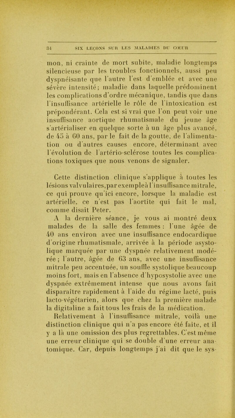 mon, ni crainte de mort subite, maladie longtemps silencieuse par les troubles fonctionnels, aussi peu dyspnéisante que l’autre l’est d emblée et avec une sévère intensité; maladie dans laquelle prédominent les complications d’ordre mécanique, tandis que dans l’insulfisance artérielle le rôle de l’intoxication est prépondérant. Cela est si vrai que l'on peut voir une insuffisance aortique rhumatismale du jeune âge s’artérialiser en quelque sorte à un âge plus avancé, de 45 à GO ans, par le fait de la goutte, de l’alimenta- tion ou d’autres causes encore, déterminant avec l’évolution de lartério-sclérose toutes les complica- tions toxiques que nous venons de signaler. Cette distinction clinique s’applique à toutes les lésions valvulaires,par exemples l insuffisance mitrale, ce qui prouve qu’ici encore, lorsque la maladie est artérielle, ce n’est pas l’aortite qui fait le mal, comme disait Peter. A la dernière séance, je vous ai montré deux malades de la salle des femmes : l’une âgée de 40 ans environ avec une insuffisance endocardique d’origine rhumatismale, arrivée à la période asysto- lique marquée par une dyspnée relativement modé- rée ; l’autre, âgée de G3 ans, avec une insuffisance mitrale peu accentuée, un souffle systolique beaucoup moins fort, mais en l’absence d’hyposvstolie avec une dyspnée extrêmement intense que nous avons fait disparaître rapidement à l’aide du régime lacté, puis lacto-végétarien, alors que chez la première malade la digitaline a fait tous les frais de la médication. Relativement à l’insuffisance mitrale, voilà une distinction clinique qui n’a pas encore été faite, et il y a là une omission des plus regrettables. C’est même une erreur clinique qui se double d’une erreur ana- tomique. Car, depuis longtemps j’ai dit que le sys-