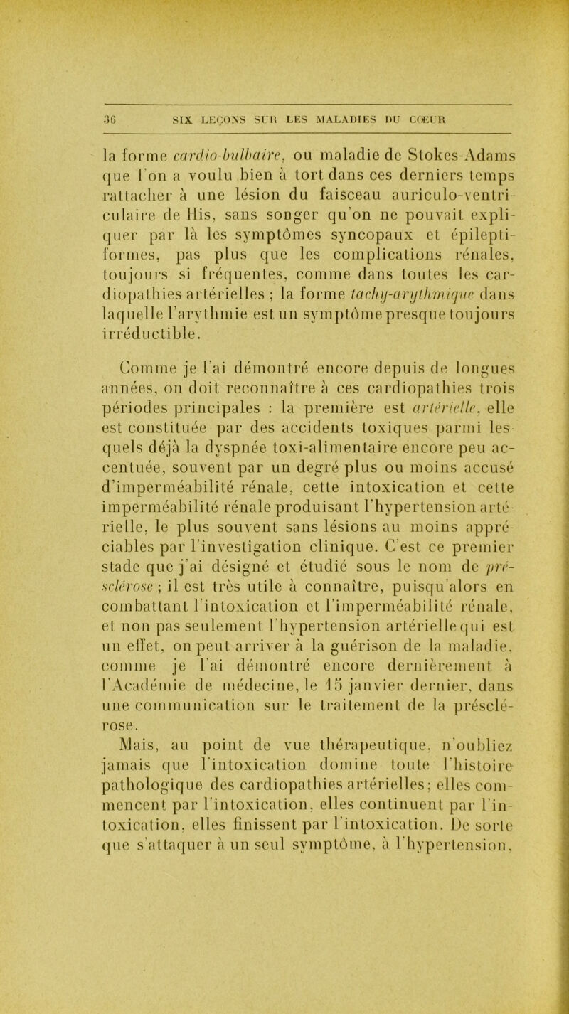 la forme cardio-bulbaire, ou maladie de Stokes-Adams que 1 ou a voulu bien à tort dans ces derniers temps rattacher à une lésion du faisceau auriculo-ventri- culaire de His, sans songer qu'on ne pouvait expli- quer par là les symptômes syncopaux et épilepti- formes, pas plus que les complications rénales, toujours si fréquentes, comme dans toutes les car- diopathies artérielles ; la forme tachy-arylhmique dans laquelle l’arythmie est un symptôme presque toujours irréductible. Comme je l’ai démontré encore depuis de longues années, on doit reconnaître à ces cardiopathies trois périodes principales : la première est artérielle, elle est constituée par des accidents toxiques parmi les quels déjà la dyspnée toxi-alimentaire encore peu ac- centuée, souvent par un degré plus ou moins accusé d’imperméabilité rénale, cette intoxication et cette imperméabilité rénale produisant l'hypertension arté- rielle, le plus souvent sans lésions au moins appré- ciables par l'investigation clinique. C'est ce premier stade que j’ai désigné et étudié sous le nom de pré- sclérose ; il est très utile à connaître, puisqu alors en combattant l’intoxication et l’imperméabilité rénale, et non pas seulement l’hypertension artérielle qui est un ellet, on peut arriver à la guérison de la maladie, comme je l’ai démontré encore dernièrement à l’Académie de médecine, le 15 janvier dernier, dans une communication sur le traitement de la présclé- rose. Mais, au point de vue thérapeutique, n’oubliez jamais que l’intoxication domine toute l'histoire pathologique des cardiopathies artérielles; elles com- mencent par l'intoxication, elles continuent par l’in- toxication, elles finissent par l’intoxication. De sorte que s’attaquer à un seul symptôme, à l’hypertension.