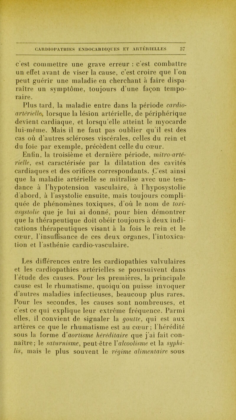 c est commettre une grave erreur : c’est combattre un elïet avant de viser la cause, c’est croire que l’on peut guérir une maladie en cherchant à faire dispa- raître un symptôme, toujours d’une façon tempo- raire. Plus tard, la maladie entre dans la période cardio- artérielle<, lorsque la lésion artérielle, de périphérique devient cardiaque, et lorsqu'elle atteint le myocarde lui-même. Mais il ne faut pas oublier qu’il est des cas où d'autres scléroses viscérales, celles du rein et du foie par exemple, précèdent celle du cœur. Enfin, la troisième et dernière période, mitro-arté- rielle, est caractérisée par la dilatation des cavités cardiaques et des orifices correspondants. C’est ainsi que la maladie artérielle se mitralise avec une ten- dance à l'hypotension vasculaire, à l’hyposystolie d’abord, à l'asystolie ensuite, mais toujours compli- quée de phénomènes toxiques, d’où le nom de toxi- asystolie que je lui ai donné, pour bien démontrer que la thérapeutique doit obéir toujours à deux indi- cations thérapeutiques visant à la fois le rein et le cœur, l'insuffisance de ces deux organes, l’intoxica- tion et l’asthénie cardio-vasculaire. Les différences entre les cardiopathies valvulaires et les cardiopathies artérielles se poursuivent dans l’étude des causes. Pour les premières, la principale cause est le rhumatisme, quoiqu'on puisse invoquer d’autres maladies infectieuses, beaucoup plus rares. Pour les secondes, les causes sont nombreuses, et c’est ce qui explique leur extrême fréquence. Parmi elles, il convient de signaler la goutte, qui est aux artères ce que le rhumatisme est au cœur; l’hérédité sous la forme à'aortisme héréditaire que j’ai fait con- naître; le saturnisme, peut-être Y alcoolisme et la syphi- lis, mais le plus souvent le régime alimentaire sous