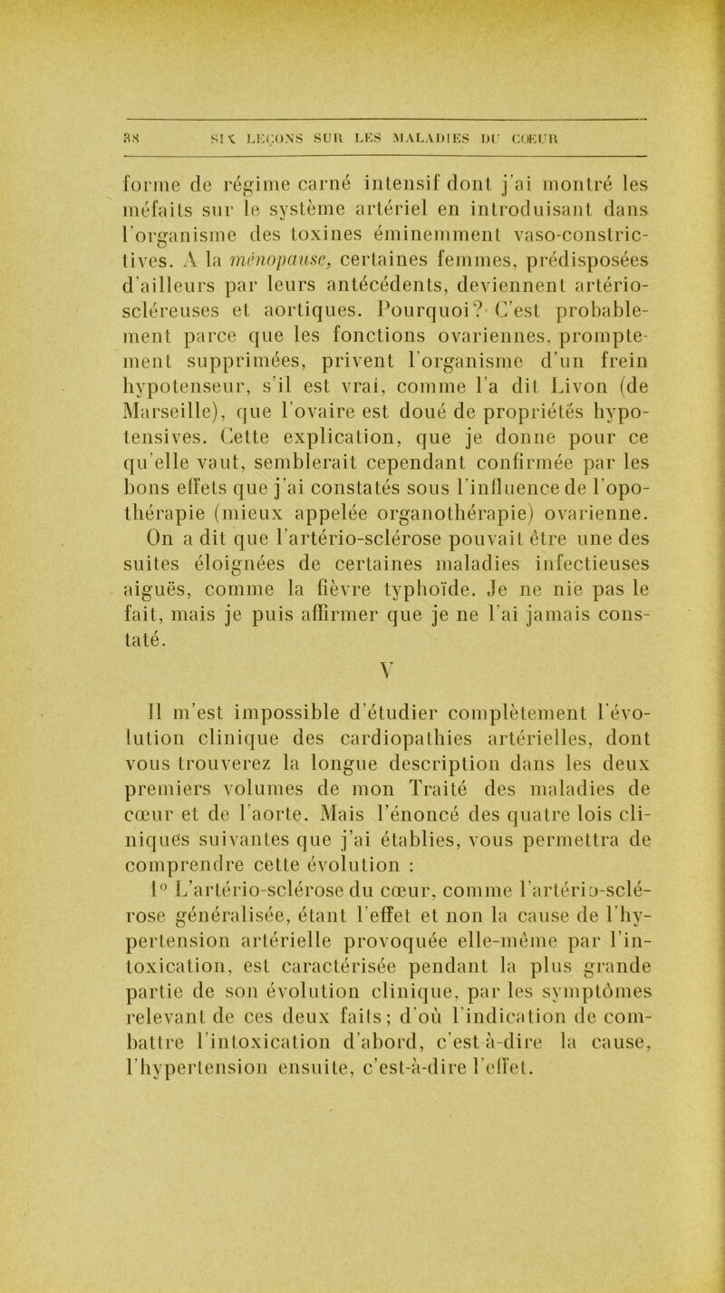 forme de régime carné intensif dont j’ai montré les méfaits sur le système artériel en introduisant dans l'organisme des toxines éminemment vaso-constric- tives. A la ménopause, certaines femmes, prédisposées d ailleurs par leurs antécédents, deviennent artério- scléreuses et aortiques. Pourquoi? C’est probable- ment parce que les fonctions ovariennes, prompte- ment supprimées, privent l’organisme d’un frein hypotenseur, s'il est vrai, comme l a dit Livon (de Marseille), que l’ovaire est doué de propriétés hypo- tensives. Cette explication, que je donne pour ce qu elle vaut, semblerait cependant confirmée par les bons effets que j’ai constatés sous l’influence de l'opo- thérapie (mieux appelée organothérapie) ovarienne. On a dit que l’artério-sclérose pouvait être une des suites éloignées de certaines maladies infectieuses aiguës, comme la fièvre typhoïde. Je ne nie pas le fait, mais je puis affirmer que je ne l’ai jamais cons- taté. V Il m’est impossible d'étudier complètement l'évo- lution clinique des cardiopathies artérielles, dont vous trouverez la longue description dans les deux premiers volumes de mon Traité des maladies de cœur et de l’aorte. Mais l’énoncé des quatre lois cli- niques suivantes que j’ai établies, vous permettra de comprendre cette évolution : 1° L’artério-sclérose du cœur, comme Tartério-sclé- rose généralisée, étant l’effet et non la cause de 1 hy- pertension artérielle provoquée elle-même par l’in- toxication, est caractérisée pendant la plus grande partie de son évolution clinique, par les symptômes relevant de ces deux faits; d'où l’indication de com- battre l intoxication d’abord, c’est à-dire la cause, l’hypertension ensuite, c’est-à-dire l’effet.