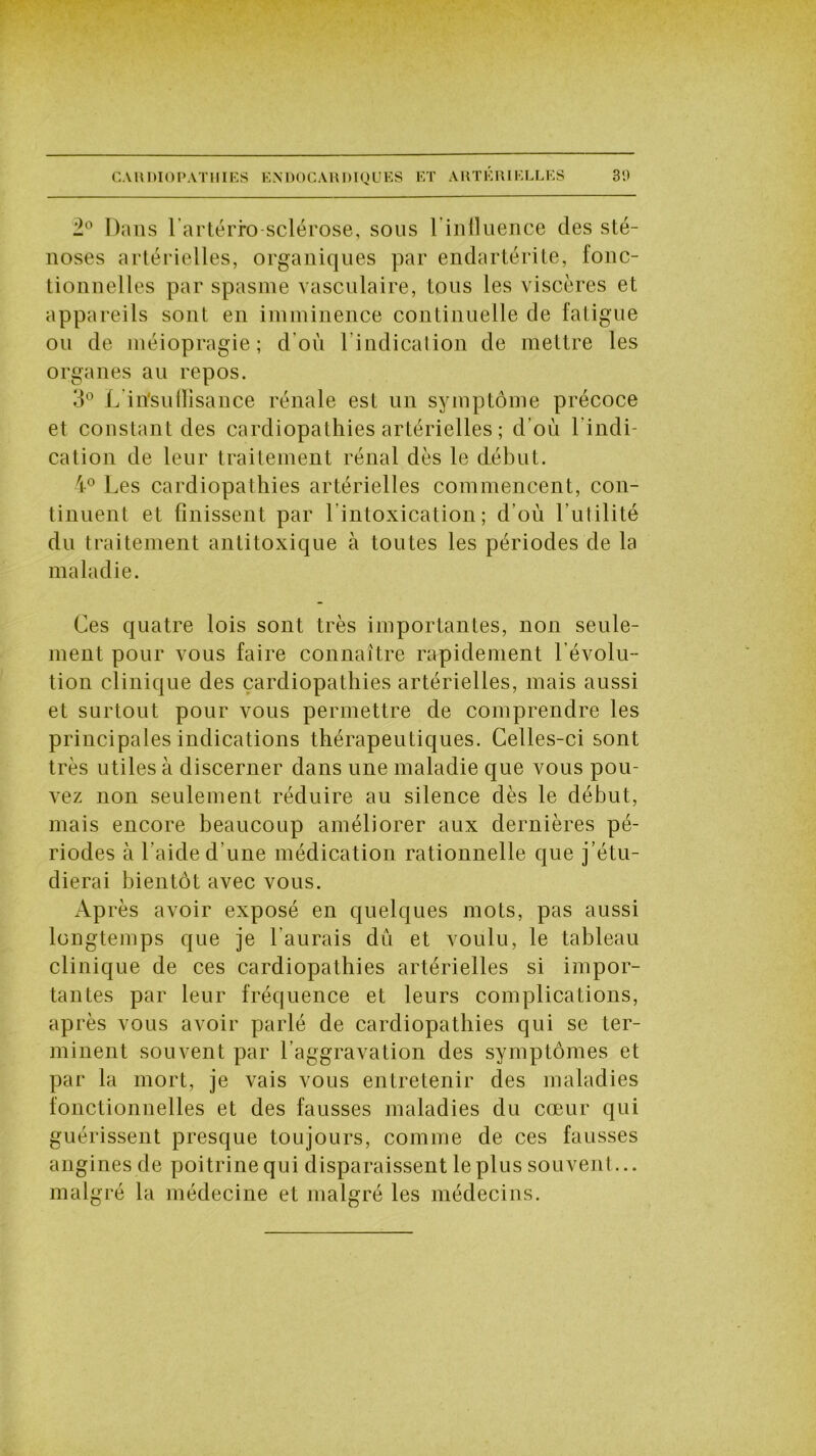 CARDIOPATHIES ENDOCARDIQUES ET ARTÉRIELLES 3'.) 2° Dans l'artérro sclérose, sous l’inlluence des sté- noses artérielles, organiques par endartérite, fonc- tionnelles par spasme vasculaire, tous les viscères et appareils sont en imminence continuelle de fatigue ou de méiopragie ; d'où 1 indication de mettre les organes au repos. 3° L insuffisance rénale est un symptôme précoce et constant des cardiopathies artérielles ; d’où l'indi- cation de leur traitement rénal dès le début. 4° Les cardiopathies artérielles commencent, con- tinuent et finissent par l'intoxication; d’où l’utilité du traitement antitoxique à toutes les périodes de la maladie. Ces quatre lois sont très importantes, non seule- ment pour vous faire connaître rapidement l’évolu- tion clinique des cardiopathies artérielles, mais aussi et surtout pour vous permettre de comprendre les principales indications thérapeutiques. Celles-ci sont très utiles à discerner dans une maladie que vous pou- vez non seulement réduire au silence dès le début, mais encore beaucoup améliorer aux dernières pé- riodes à l'aide d’une médication rationnelle que j’étu- dierai bientôt avec vous. Après avoir exposé en quelques mots, pas aussi longtemps que je l’aurais dù et voulu, le tableau clinique de ces cardiopathies artérielles si impor- tantes par leur fréquence et leurs complications, après vous avoir parlé de cardiopathies qui se ter- minent souvent par l’aggravation des symptômes et par la mort, je vais vous entretenir des maladies fonctionnelles et des fausses maladies du cœur qui guérissent presque toujours, comme de ces fausses angines de poitrine qui disparaissent le plus souvent ... malgré la médecine et malgré les médecins.