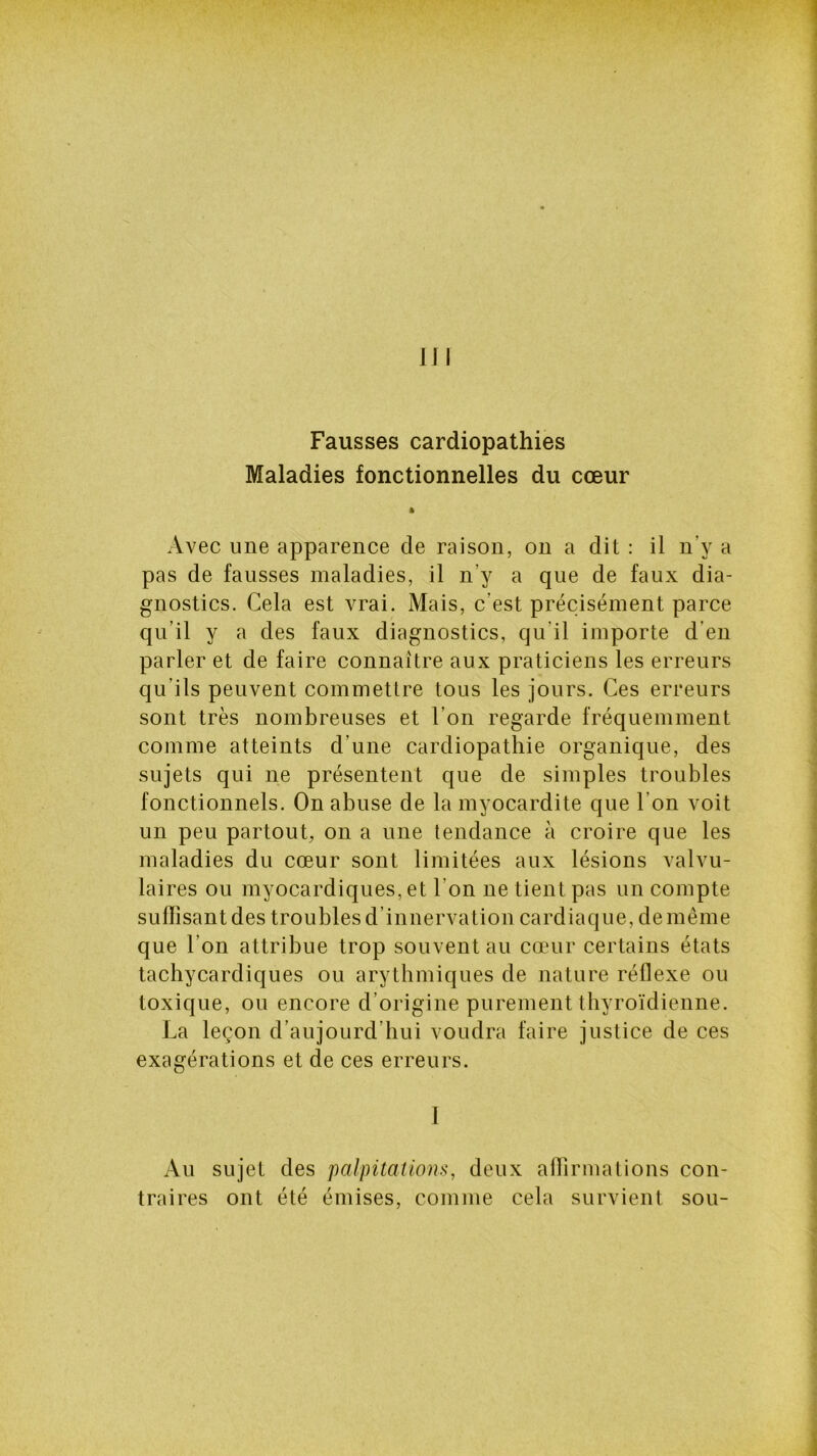 Fausses cardiopathies Maladies fonctionnelles du cœur » Avec une apparence de raison, on a dit : il n v a pas de fausses maladies, il n'y a que de faux dia- gnostics. Cela est vrai. Mais, c’est précisément parce qu’il y a des faux diagnostics, qu’il importe d'en parler et de faire connaître aux praticiens les erreurs qu’ils peuvent commettre tous les jours. Ces erreurs sont très nombreuses et l’on regarde fréquemment comme atteints d’une cardiopathie organique, des sujets qui ne présentent que de simples troubles fonctionnels. On abuse de la myocardite que I on voit un peu partout, on a une tendance à croire que les maladies du cœur sont limitées aux lésions valvu- laires ou myocardiques, et l'on ne tient pas un compte sufïisantdestroublesd’in nervation cardiaque,de même que l’on attribue trop souvent au cœur certains états tachycardiques ou arythmiques de nature réflexe ou toxique, ou encore d’origine purement thyroïdienne. La leçon d’aujourd’hui voudra faire justice de ces exagérations et de ces erreurs. I Au sujet des palpitations, deux affirmations con- traires ont été émises, comme cela survient sou-