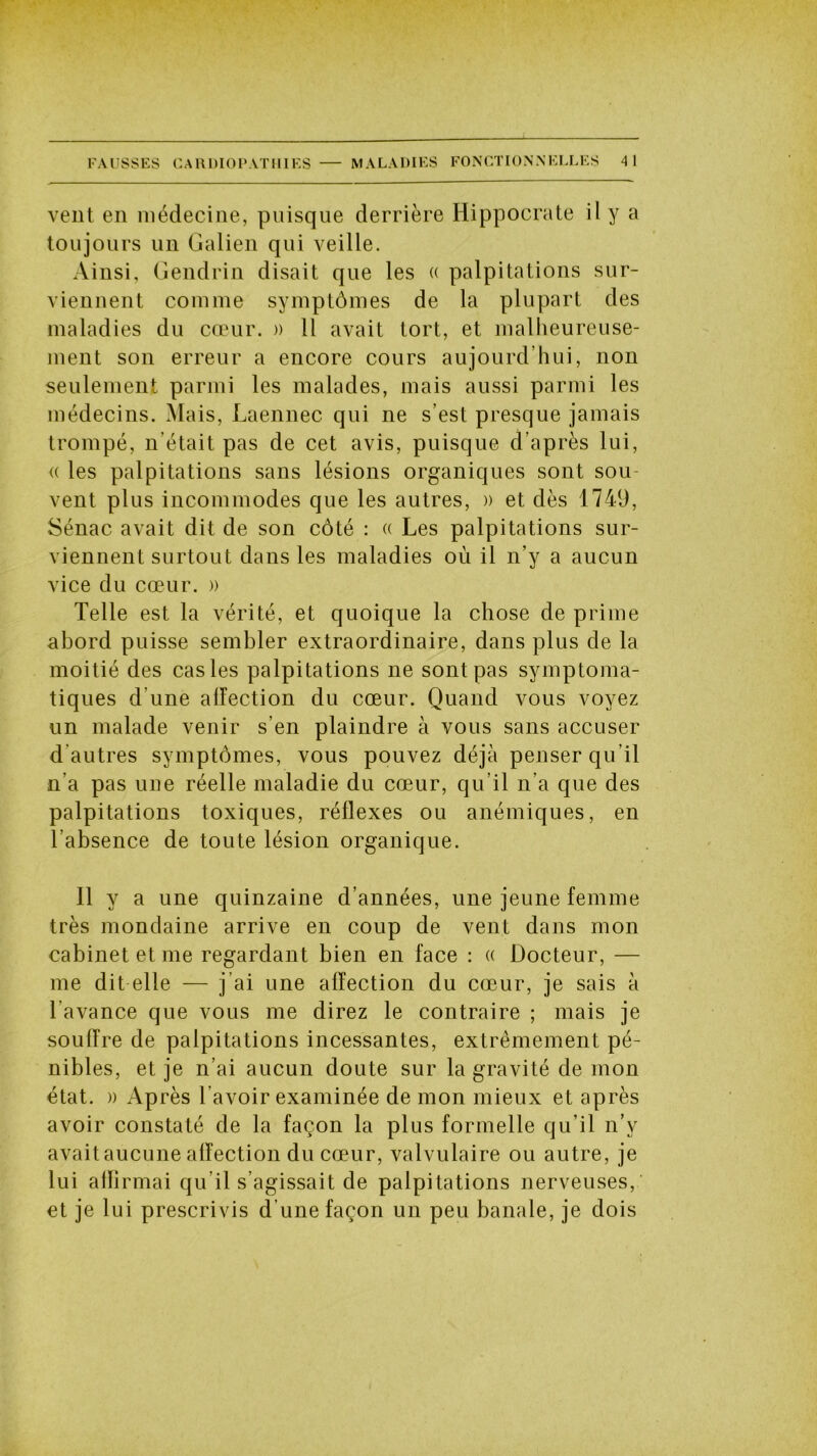 vent en médecine, puisque derrière Hippocrate il y a toujours un Galien qui veille. Ainsi, Gendrin disait que les « palpitations sur- viennent comme symptômes de la plupart des maladies du cœur. » Il avait tort, et malheureuse- ment son erreur a encore cours aujourd’hui, non seulement parmi les malades, mais aussi parmi les médecins. Mais, Laennec qui ne s’est presque jamais trompé, n'était pas de cet avis, puisque d’après lui, « les palpitations sans lésions organiques sont sou- vent plus incommodes que les autres, » et dès 1749, Sénac avait dit de son côté : « Les palpitations sur- viennent surtout dans les maladies où il n’y a aucun vice du cœur. » Telle est la vérité, et quoique la chose de prime abord puisse sembler extraordinaire, dans plus de la moitié des cas les palpitations ne sont pas symptoma- tiques d’une affection du cœur. Quand vous voyez un malade venir s’en plaindre à vous sans accuser d autres symptômes, vous pouvez déjà penser qu’il n’a pas une réelle maladie du cœur, qu’il n’a que des palpitations toxiques, réflexes ou anémiques, en l’absence de toute lésion organique. 11 y a une quinzaine d’années, une jeune femme très mondaine arrive en coup de vent dans mon cabinet et me regardant bien en face : « Docteur, — me dit elle — j’ai une affection du cœur, je sais à l’avance que vous me direz le contraire ; mais je souffre de palpitations incessantes, extrêmement pé- nibles, et je n’ai aucun doute sur la gravité de mon état. » Après l’avoir examinée de mon mieux et après avoir constaté de la façon la plus formelle qu’il n’v avaitaucune affection du cœur, valvulaire ou autre, je lui affirmai qu’il s’agissait de palpitations nerveuses, et je lui prescrivis d’une façon un peu banale, je dois