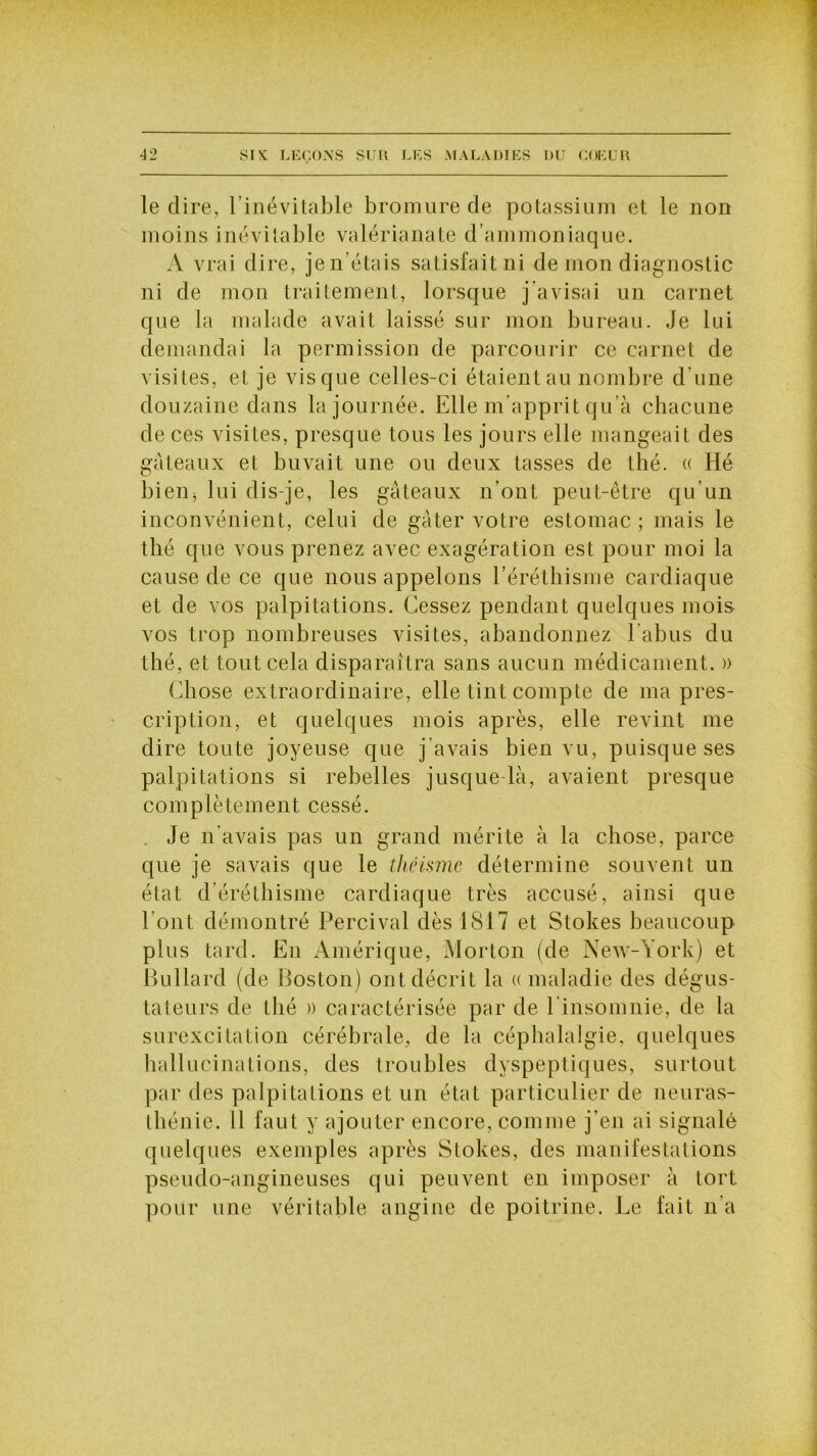 le dire, l’inévitable bromure de potassium et le non moins inévitable valérianate d’ammoniaque. A vrai dire, je n’étais satisfait ni de mon diagnostic ni de mon traitement, lorsque j'avisai un carnet que la malade avait laissé sur mon bureau. Je lui demandai la permission de parcourir ce carnet de visites, et je vis que celles-ci étaient au nombre d’une douzaine dans la journée. Elle m’apprit qu’à chacune de ces visites, presque tous les jours elle mangeait des gâteaux et buvait une ou deux tasses de thé. « Hé bien^ lui dis-je, les gâteaux n’ont peut-être qu’un inconvénient, celui de gâter votre estomac ; mais le thé que vous prenez avec exagération est pour moi la cause de ce que nous appelons l’éréthisme cardiaque et de vos palpitations. Cessez pendant quelques mois vos trop nombreuses visites, abandonnez l’abus du thé, et tout cela disparaîtra sans aucun médicament. » Chose extraordinaire, elle tint compte de ma pres- cription, et quelques mois après, elle revint me dire toute joyeuse que j’avais bien vu, puisque ses palpitations si rebelles jusque-là, avaient presque complètement cessé. . Je n’avais pas un grand mérite à la chose, parce que je savais que le théisme détermine souvent un état d’éréthisme cardiaque très accusé, ainsi que l’ont démontré Percival dès 1817 et Stokes beaucoup plus tard. En Amérique, Morton (de New-York) et Bullard (de Boston) ont décrit la « maladie des dégus- ta leurs de thé )) caractérisée par de l’insomnie, de la surexcitation cérébrale, de la céphalalgie, quelques hallucinations, des troubles dyspeptiques, surtout par des palpitations et un état particulier de neuras- thénie. il faut y ajouter encore, comme j'en ai signalé quelques exemples après Stokes, des manifestations pseudo-angineuses qui peuvent en imposer à tort pour une véritable angine de poitrine. Le fait n’a