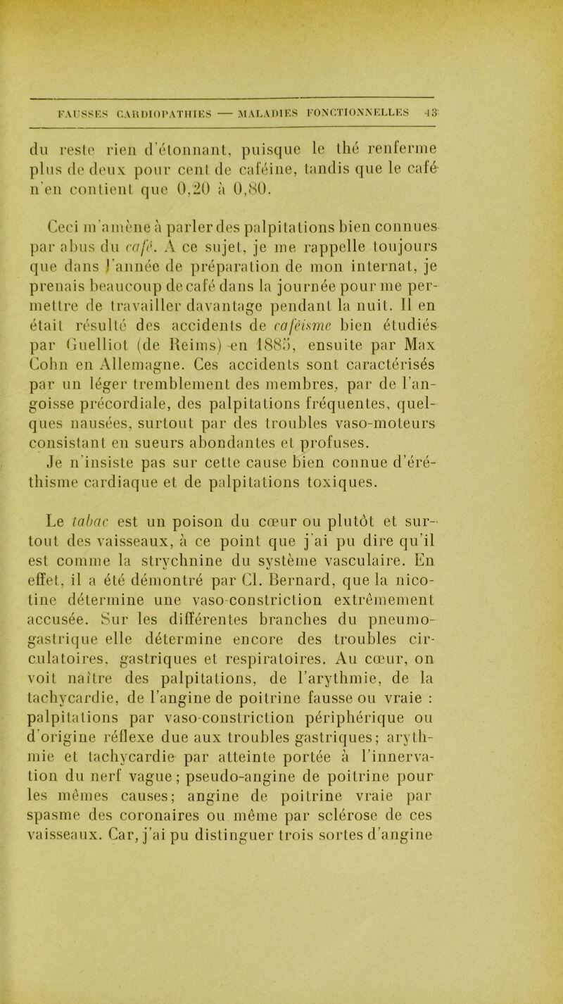 du reste rien d étonnant, puisque le thé renferme plus de deux pour cent de caféine, tandis que le café n en contient que 0,20 à 0,80. Ceci m'amène à parler des palpitations bien connues par abus du café. A ce sujet, je me rappelle toujours que dans l'année de préparation de mon internat, je prenais beaucoup de café dans la journée pour me per- mettre de travailler davantage pendant la nuit. 11 en était résulté des accidents de caféisme bien étudiés par Guelliot (de Reims) en 188;), ensuite par Max Colin en Allemagne. Ces accidents sont caractérisés par un léger tremblement des membres, par de l’an- goisse précordiale, des palpitations fréquentes, quel- ques nausées, surtout par des troubles vaso-moteurs consistant en sueurs abondantes et profuses. Je n insiste pas sur cette cause bien connue d’éré- thisme cardiaque et de palpitations toxiques. Le îabcic est un poison du cœur ou plutôt et sur- tout des vaisseaux, à ce point que j’ai pu dire qu’il est comme la strvchnine du système vasculaire. En effet, il a été démontré par Cl. Bernard, que la nico- tine détermine une vaso constriction extrêmement accusée. Sur les différentes branches du pneumo- gastrique elle détermine encore des troubles cir- culatoires, gastriques et respiratoires. Au cœur, on voit naître des palpitations, de l’arythmie, de la tachycardie, de l’angine de poitrine fausse ou vraie : palpitations par vaso constriction périphérique ou d’origine réflexe due aux troubles gastriques; aryth- mie et tachycardie par atteinte portée à l’innerva- tion du nerf vague; pseudo-angine de poitrine pour les mêmes causes; angine de poitrine vraie par spasme des coronaires ou même par sclérose de ces vaisseaux. Car, j’ai pu distinguer trois sortes d’angine
