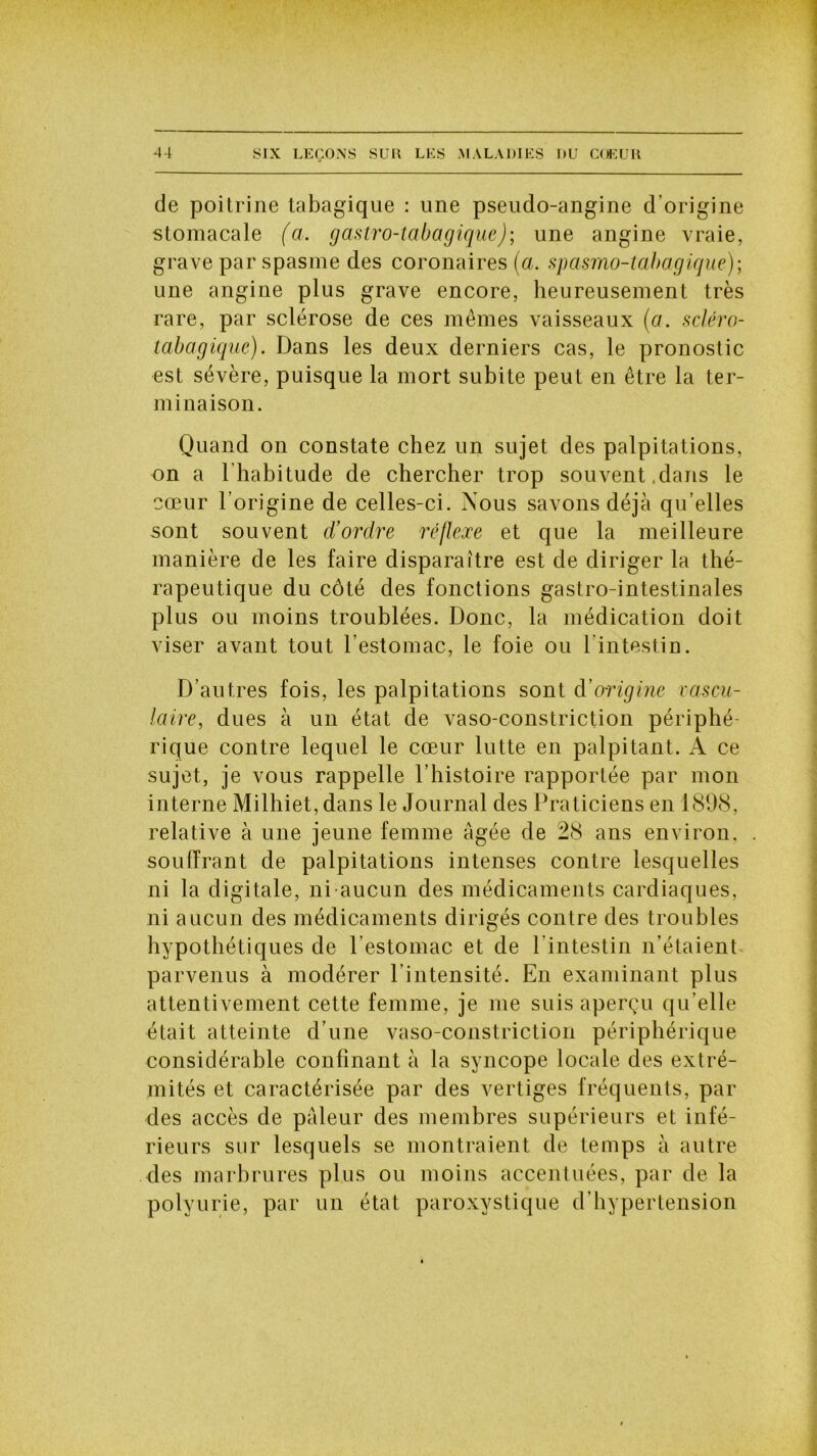 de poitrine tabagique : une pseudo-angine d’origine stomacale (a. gastro-tabagique); une angine vraie, grave par spasme des coronaires (a. spasmo-tabagique); une angine plus grave encore, heureusement très rare, par sclérose de ces mêmes vaisseaux (a. scléro- tabagiqué). Dans les deux derniers cas, le pronostic est sévère, puisque la mort subite peut en être la ter- minaison. Quand on constate chez un sujet des palpitations, on a l’habitude de chercher trop souvent,dans le coeur l’origine de celles-ci. Nous savons déjà qu’elles sont souvent d’ordre réflexe et que la meilleure manière de les faire disparaître est de diriger la thé- rapeutique du côté des fonctions gastro-intestinales plus ou moins troublées. Donc, la médication doit viser avant tout l’estomac, le foie ou l’intestin. D’autres fois, les palpitations sont d'origine vascu- laire, dues à un état de vaso-constriction périphé- rique contre lequel le cœur lutte en palpitant. A ce sujet, je vous rappelle l’histoire rapportée par mon interne Milhiet, dans le Journal des Praticiens en 1898, relative à une jeune femme âgée de 28 ans environ, souffrant de palpitations intenses contre lesquelles ni la digitale, ni aucun des médicaments cardiaques, ni aucun des médicaments dirigés contre des troubles hypothétiques de l’estomac et de l’intestin n’étaient parvenus à modérer l’intensité. En examinant plus attentivement cette femme, je me suis aperçu qu elle était atteinte d’une vaso-constriction périphérique considérable confinant à la syncope locale des extré- mités et caractérisée par des vertiges fréquents, par des accès de pâleur des membres supérieurs et infé- rieurs sur lesquels se montraient de temps à autre des marbrures plus ou moins accentuées, par de la polyurie, par un état paroxystique d’hypertension