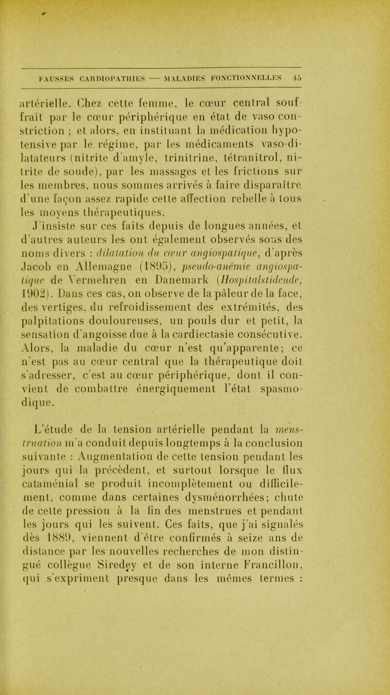 artérielle. Chez cette femme, le cœur central souf- frait par le cœur périphérique en état de vaso con- striction ; et alors, en instituant la médication hypo- tensive par le régime, par les médicaments vaso-di- latateurs (nitrite d'amyie, trinitrine, tétranitrol, ni- trite de soude), par les massages et les frictions sur les membres, nous sommes arrivés à faire disparaître, d une façon assez rapide cette affection rebelle à tous les moyens thérapeutiques. J'insiste sur ces faits depuis de longues années, et d’autres auteurs les ont également observés sous des noms divers : dilatation du cœur angiospatique, d’après Jacob en Allemagne (1895), pseudo-anémie angiospa- tique de Vermehren en Danemark (Hospitaistidende, 1902). Dans ces cas, on observe de la pâleur de la face, des vertiges, du refroidissement des extrémités, des palpitations douloureuses, un pouls dur et petit, la sensation d’angoisse due à la cardiectasie consécutive. Alors, la maladie du cœur n’est qu’apparente; ce n’est pas au cœur central que la thérapeutique doit s’adresser, c’est au cœur périphérique, dont il con- vient de combattre énergiquement l’état spasmo- dique. L’étude de la tension artérielle pendant la mens- truation m’a conduit depuis longtemps à la conclusion suivante : Augmentation de cette tension pendant les jours qui la précèdent, et surtout lorsque le llux cataménial se produit incomplètement ou difficile- ment, comme dans certaines dysménorrhées; chute de cette pression à la lin des menstrues et pendant les jours qui les suivent. Ces faits, que j’ai signalés dès 1889, viennent d être confirmés à seize ans de distance par les nouvelles recherches de mon distin- gué collègue Siredey et de son interne Francillon, qui s’expriment presque dans les mêmes termes :