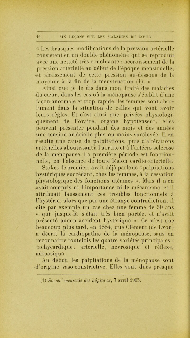 « Les brusques modifications de la pression artérielle consistent en un double phénomène qui se reproduit avec une netteté très concluante : accroissement de la pression artérielle au début de l’époque menstruelle, et abaissement de cette pression au-dessous de la moyenne à la fin de la menstruation (1). » Ainsi que je le dis dans mon Traité des maladies du cœur, dans les cas où la ménopause s’établit d’une façon anormale et trop rapide, les femmes sont abso- lument dans la situation de celles qui vont avoir leurs règles. Et c'est ainsi que, privées physiologi- quement de l’ovaire, organe hypotenseur, elles peuvent présenter pendant des mois et des années une tension artérielle plus ou moins surélevée. Il en résulte une cause de palpitations, puis d’altérations artérielles aboutissant à l’aortite et à l’artério-sclérose de la ménopause. La première période est fonction- nelle, en l’absence de toute lésion cardio-artérielle. Stokes, le premier, avait déjà parlé de «palpitations hystériques succédant, chez les femmes, à la cessation physiologique des fonctions utérines ». Mais il n’en avait compris ni l’importance ni le mécanisme, et il attribuait faussement ces troubles fonctionnels à l’hystérie, alors que par une étrange contradiction, il cite par exemple un cas chez une femme de bO ans « qui jusque-là s’était très bien portée, et n’avait présenté aucun accident hystérique ». Ce n’est que beaucoup plus tard, en 1884, que Clément (de Lyon) a décrit la cardiopathie de la ménopause, sans en reconnaître toutefois les quatre variétés principales : tachycardique, artérielle, névrosique et réflexe, adiposique. Au début, les palpitations de la ménopause sont d’origine vaso-constrictive. Elles sont dues presque