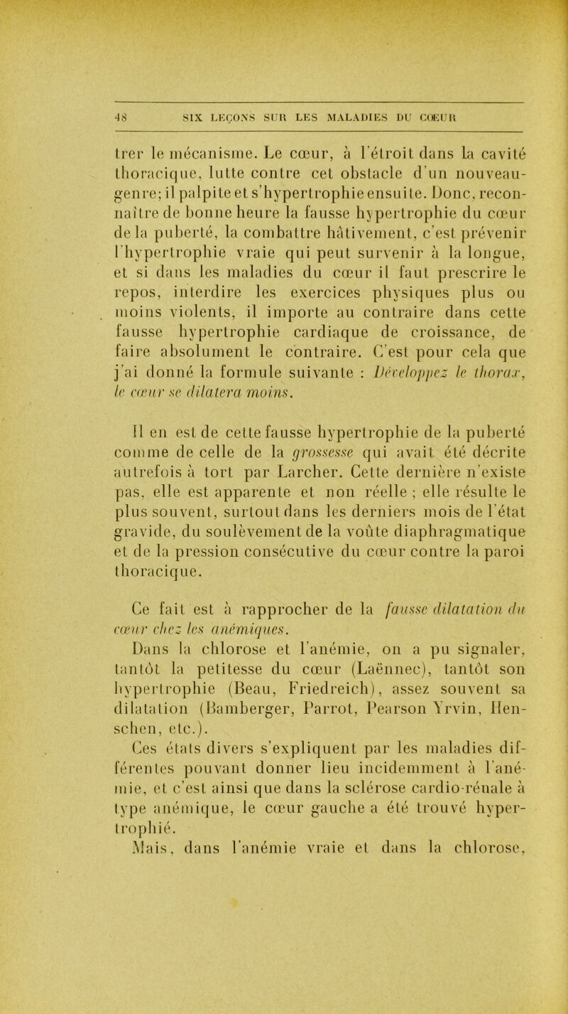 trer le mécanisme. Le cœur, à l'étroit dans la cavité thoracique, lutte contre cet obstacle d’un nouveau- genre; il palpite et s’hypertrophie ensuite. Donc, recon- naître de bonne heure la fausse hypertrophie du cœur delà puberté, la combattre hâtivement, c'est prévenir ['hypertrophie vraie qui peut survenir à la longue, et si dans les maladies du cœur il faut prescrire le repos, interdire les exercices physiques plus ou moins violents, il importe au contraire dans cette fausse hypertrophie cardiaque de croissance, de faire absolument le contraire. C’est pour cela que j’ai donné la formule suivante : Développez le thorax, le cœur se dilatera moins. 11 en est de cette fausse hypertrophie de la puberté comme de celle de la grossesse qui avait été décrite autrefois à tort par Larcher. Cette dernière n'existe pas, elle est apparente et non réelle ; elle résulte le plus souvent, surtout dans les derniers mois de 1 état gravide, du soulèvement de la voûte diaphragmatique et de la pression consécutive du cœur contre la paroi thoracique. Ce fait est à rapprocher de la fausse dilatation du cœur chez les anémiques. Dans la chlorose et l'anémie, on a pu signaler, tantôt la petitesse du cœur (Laënnec), tantôt son hypertrophie (Beau, Friedreich), assez souvent sa dilatation (Bamberger, Parrot, Pearson Yrvin, Hen- schen, etc.). Ces états divers s’expliquent par les maladies dif- férentes pouvant donner lieu incidemment à 1 ané- mie, et c’est ainsi que dans la sclérose cardio-rénale à type anémique, le cœur gauche a été trouvé hyper- trophié. Mais, dans l’anémie vraie et dans la chlorose,