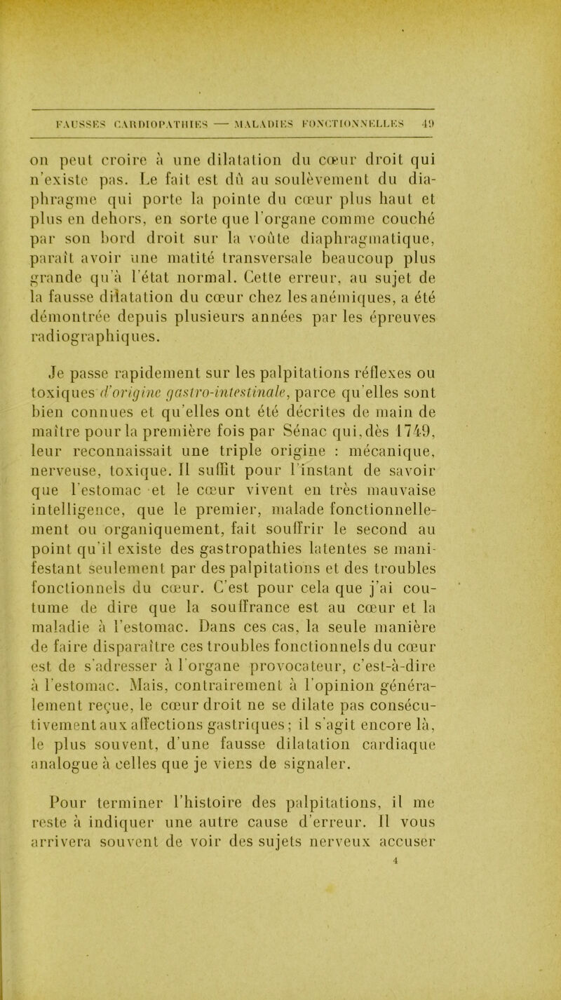 on peut croire à une dilatation du cœur droit qui n'existe pas. Le fait est dû au soulèvement du dia- phragme qui porte la pointe du cœur plus haut et plus en dehors, en sorte que l’organe comme couché par son bord droit sur la voûte diaphragmatique, parait avoir une matité transversale beaucoup plus grande qu'à l’état normal. Cette erreur, au sujet de la fausse dilatation du cœur chez les anémiques, a été démontrée depuis plusieurs années par les épreuves radiographiques. Je passe rapidement sur les palpitations réflexes ou toxiques d’origine gastro-intestinale, parce qu elles sont bien connues et qu’elles ont été décrites de main de maître pour la première fois par Sénac qui, dès 1749, leur reconnaissait une triple origine : mécanique, nerveuse, toxique. Il suffit pour l’instant de savoir que l’estomac et le cœur vivent en très mauvaise intelligence, que le premier, malade fonctionnelle- ment ou organiquement, fait souffrir le second au point qu’il existe des gastropathies latentes se mani- festant seulement par des palpitations et des troubles fonctionnels du cœur. C’est pour cela que j’ai cou- tume de dire que la souffrance est au cœur et la maladie à l’estomac. Dans ces cas, la seule manière de faire disparaître ces troubles fonctionnels du cœur est de s’adresser à 1 organe provocateur, c’est-à-dire à l’estomac. Mais, contrairement à l’opinion généra- lement reçue, le cœur droit ne se dilate pas consécu- tivement aux affections gastriques ; il s’agit encore là, le plus souvent, d’une fausse dilatation cardiaque analogue à celles que je viens de signaler. Pour terminer l’histoire des palpitations, il me reste à indiquer une autre cause d’erreur. Il vous arrivera souvent de voir des sujets nerveux accuser 4