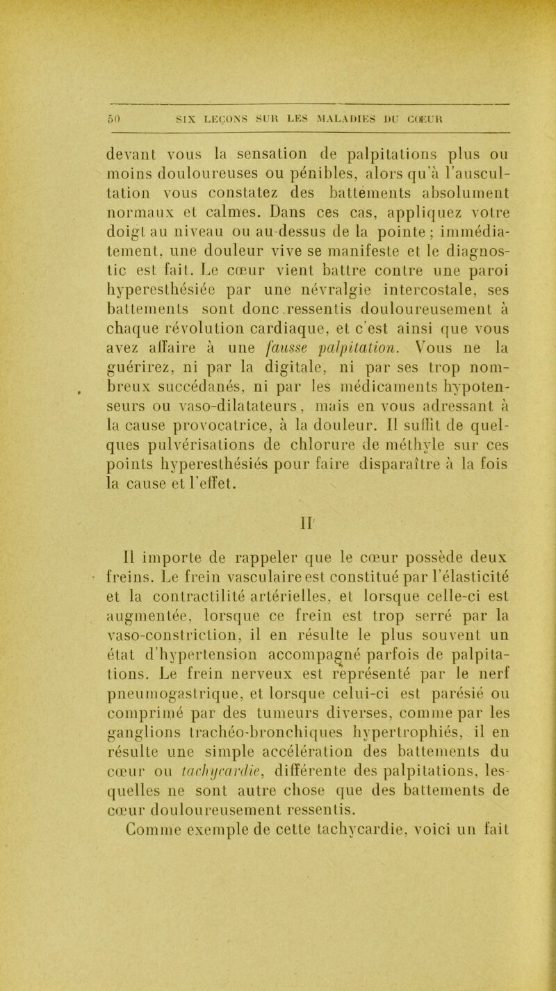 devant vous la sensation de palpitations plus ou moins douloureuses ou pénibles, alors qu’à l’auscul- tation vous constatez des battements absolument normaux et calmes. Dans ces cas, appliquez votre doigt au niveau ou au-dessus de la pointe; immédia- tement, une douleur vive se manifeste et le diagnos- tic est fait. Le cœur vient battre contre une paroi hyperesthésiée par une névralgie intercostale, ses battements sont donc .ressentis douloureusement à chaque révolution cardiaque, et c'est ainsi que vous avez affaire à une fausse palpitation. Vous ne la guérirez, ni par la digitale, ni par ses trop nom- breux succédanés, ni par les médicaments hypoten- seurs ou vaso-dilatateurs, mais en vous adressant à la cause provocatrice, à la douleur. Il suffit de quel- ques pulvérisations de chlorure de méthyle sur ces points hyperesthésiés pour faire disparaître à la fois la cause et l’effet. IL Il importe de rappeler que le cœur possède deux ■ freins. Le frein vasculaire est constitué par l’élasticité et la contractilité artérielles, et lorsque celle-ci est augmentée, lorsque ce frein est trop serré par la vaso-constriction, il en résulte le plus souvent un état d hypertension accompagné parfois de palpita- tions. Le frein nerveux est représenté par le nerf pneumogastrique, et lorsque celui-ci est parésié ou comprimé par des tumeurs diverses, comme par les ganglions trachéo-bronchiques hypertrophiés, il en résulte une simple accélération des battements du cœur ou tachycardie, différente des palpitations, les- quelles ne sont autre chose que des battements de cœur douloureusement ressentis. Comme exemple de cette tachycardie, voici un fait