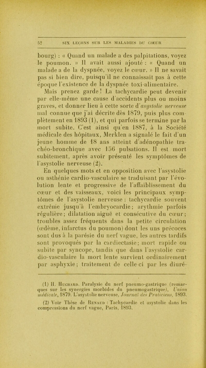 bourg) : « Quand un malade a des palpitations, voyez le poumon. » Il avait aussi ajouté : « Quand un malade a de la dyspnée, voyez le cœur. » Il ne savait pas si bien dire, puisqu’il ne connaissait pas à cette époque l'existence de la dyspnée toxi-alimentaire. Mais prenez garde ! La tachycardie peut devenir par elle-même une cause d’accidents plus ou moins graves, et donner lieu à cette sorte d’asystolie nerveuse mal connue que j’ai décrite dès 1879, puis plus com- plètement en 1893 (1), et qui parfois se termine par la mort subite. C’est ainsi qu’en 1887, à la Société médicale des hôpitaux, Merklen a signalé le fait d’un jeune homme de 18 ans atteint d’adénopathie tra- chéo-bronchique avec 156 pulsations. Il est mort subitement, après avoir présenté les symptômes de l’asystolie nerveuse (2). En quelques mots et en opposition avec l’asystolie ou asthénie cardio-vasculaire se traduisant par l’évo- lution lente et progressive de l’affaiblissement du cœur et des vaisseaux, voici les principaux symp- tômes de l’asystolie nerveuse : tachycardie souvent extrême jusqu’à l’embryocardie ; arythmie parfois régulière; dilatation aiguë et consécutive du cœur; troubles assez fréquents dans la petite circulation (œdème, infarctus du poumon) dont les uns précoces sont dus à la parésie du nerf vague, les autres tardifs sont provoqués par la cardiectasie ; mort rapide ou subite par syncope, tandis que dans l'asystolie car- dio-vasculaire la mort lente survient ordinairement par asphyxie; traitement de celle ci par les diuré- (1) H. Hüchard. Paralysie du nerf pneumo-gastriquc (remar- ques sur les synergies morbides du pneumogastrique), Union médicale, 1879. L’asystolie nerveuse, Journal des Praticiens, 1893. (2) Voir Thèse de Renaud : Tachycardie et asystolic dans les compressions du nerf vague, Paris, 1893.