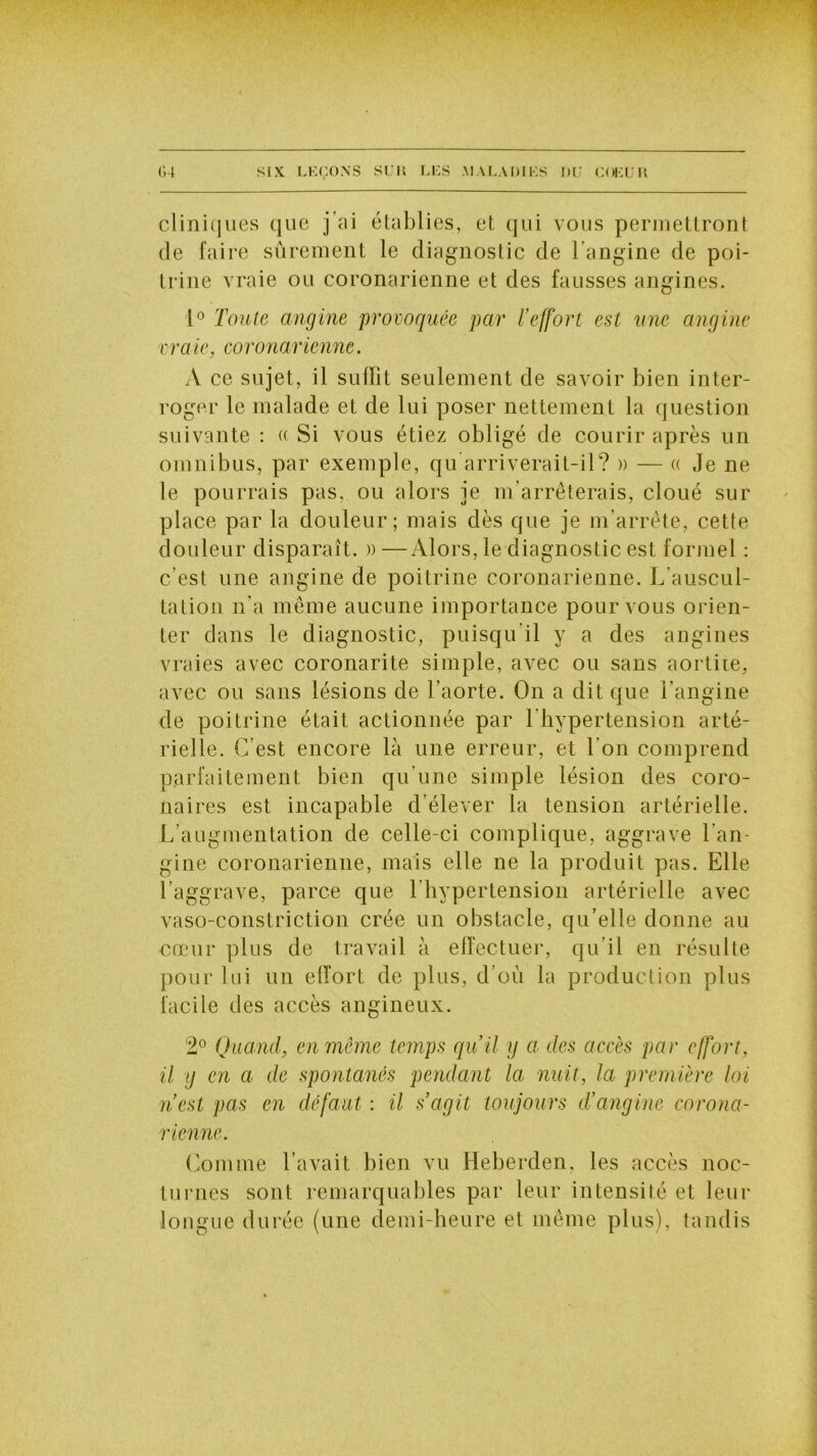 cliniques que j ai établies, et qui vous permettront de faire sûrement le diagnostic de l'angine de poi- trine vraie ou coronarienne et des fausses angines. 1° Toute angine provoquée par l’effort est une angine vraie, coronarienne. A ce sujet, il suffit seulement de savoir bien inter- roger le malade et de lui poser nettement la question suivante : « Si vous étiez obligé de courir après un omnibus, par exemple, qu arriverait-il? » — « Je ne le pourrais pas, ou alors je m’arrêterais, cloué sur place par la douleur; mais dès que je m’arrête, cette douleur disparaît. » —Alors, le diagnostic est formel : c’est une angine de poitrine coronarienne. L’auscul- tation n’a même aucune importance pour vous orien- ter dans le diagnostic, puisqu’il y a des angines vraies avec coronarite simple, avec ou sans aortite, avec ou sans lésions de l’aorte. On a dit que l’angine de poitrine était actionnée par l'hypertension arté- rielle. C’est encore là une erreur, et l’on comprend parfaitement bien qu’une simple lésion des coro- naires est incapable d’élever la tension artérielle. L’augmentation de celle-ci complique, aggrave l’an- gine coronarienne, mais elle ne la produit pas. Elle l’aggrave, parce que l’hypertension artérielle avec vaso-constriction crée un obstacle, qu’elle donne au cœur plus de travail à effectuer, qu’il en résulte pour lui un effort de plus, d’où la production plus facile des accès angineux. 2° Quand, en même temps qu’il y a des accès par effort, il y en a de spontanés pendant la nuit, la première loi n’est pas en défaut : il s’agit toujours d’angine corona- rienne. Comme l’avait bien vu Heberden, les accès noc- turnes sont remarquables par leur intensité et leur longue durée (une demi-heure et même plus), tandis