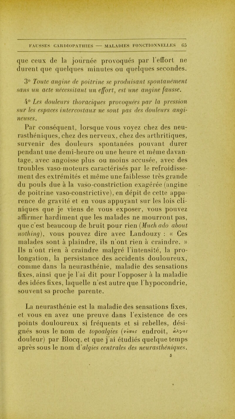 que ceux de la journée provoqués par 1 effort ne durent que quelques minutes ou quelques secondes. 3° Toute angine de poitrine se produisant spontanément sans un acte nécessitant un effort, est une angine fausse. 4° Les douleurs thoraciques provoquées par la pression sur les espaces intercostaux ne sont pas des douleurs angi- neuses. Par conséquent, lorsque vous voyez chez des neu- rasthéniques, chez des nerveux, chez des arthritiques, survenir des douleurs spontanées pouvant durer pendant une demi-heure ou une heure et même davan- tage, avec angoisse plus ou moins accusée, avec des troubles vaso-moteurs caractérisés par le refroidisse- ment des extrémités et même une faiblesse très grande du pouls due à la vaso-constriction exagérée (angine de poitrine vaso-constrictive), en dépit de cette appa- rence de gravité et en vous appuyant sur les lois cli- niques que je viens de vous exposer, vous pouvez affirmer hardiment que les malades ne mourront pas, que c’est beaucoup de bruit pour rien (Muchado about uothing), vous pouvez dire avec Landouzy : « Ces malades sont à plaindre, ils n’ont rien à craindre. » Ils n’ont rien à craindre malgré l’intensité, la pro- longation, la persistance des accidents douloureux, comme dans la neurasthénie, maladie des sensations fixes, ainsi que je l’ai dit pour l’opposer à la maladie des idées fixes, laquelle n’est autre que l’hypocondrie, souvent sa proche parente. La neurasthénie est la maladie des sensations fixes, et vous en avez une preuve dans l’existence de ces points douloureux si fréquents et si rebelles, dési- gnés sous le nom de topoalgies (roms endroit, douleur) par Blocq, et que j'ai étudiés quelque temps après sous le nom d’algies centrales des neurasthéniques. 5