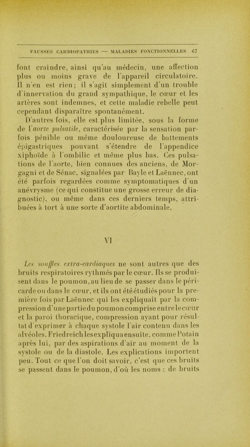 font craindre, ainsi qu’au médecin, une affection plus ou moins grave de l’appareil circulatoire. Il n’en est rien; il s’agit simplement d’un trouble d innervation du grand sympathique, le cœur et les artères sont indemnes, et cette maladie rebelle peut cependant disparaître spontanément. D’autres lois, elle est plus limitée, sous la forme de l’aorte pulsatile, caractérisée par la sensation par- fois pénible ou même douloureuse de battements épigastriques pouvant s’étendre de l’appendice xiphoïde à l’ombilic et même plus bas. Ces pulsa- tions de l’aorte, bien connues des anciens, de Mor- gagni et de Sénac, signalées par Bayle et Laënnec, ont été parfois regardées comme symptomatiques d'un anévrysme (ce qui constitue une grosse erreur de dia- gnostic), ou même dans ces derniers temps, attri- buées à tort à une sorte d’aortite abdominale. VI Les souilles extra-cardiaques ne sont autres que des bruits respiratoires rythmés par le cœur. Ils se produi- sent dans le poumon, au lieu de se passer dans le péri- carde ou dans le cœur, et ils ont été étudiés pour la pre- mière fois par Laënnec qui les expliquait par la com- pression d’unepartiedu poumon comprise entrelecœur et la paroi thoracique, compression ayant pour résul- tat d exprimer à chaque systole l’air contenu dans les alvéoles. Friedreichlesexpliquaensuite, comme Cotain après lui, par des aspirations d’air au moment de la systole ou de la diastole. Les explications importent peu. Tout ce que l’on doit savoir, c’est que ces bruits se passent dans le poumon, d’où les noms : de bruits