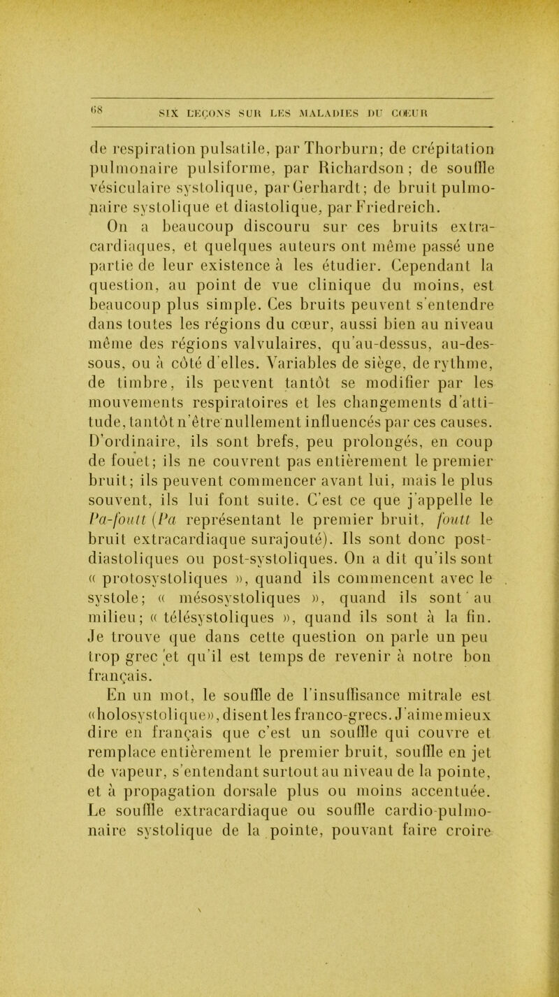 de respiration pulsatile, par Thorburn; de crépitation pulmonaire pulsiforme, par Richardson; de souille vésiculaire systolique, parGerhardt; de bruit pulmo- naire systolique et diastolique, par Friedreich. On a beaucoup discouru sur ces bruits extra- cardiaques, et quelques auteurs ont même passé une partie de leur existence à les étudier. Cependant la question, au point de vue clinique du moins, est beaucoup plus simple. Ces bruits peuvent s'entendre dans toutes les régions du cœur, aussi bien au niveau même des régions valvulaires, qu’au-dessus, au-des- sous, ou à côté d'elles. Variables de siège, de rythme, de timbre, ils peuvent tantôt se modifier par les mouvements respiratoires et les changements d’atti- tude, tantôt n’être nullement influencés par ces causes. D’ordinaire, ils sont brefs, peu prolongés, en coup de fouet; ils ne couvrent pas entièrement le premier bruit; ils peuvent commencer avant lui, mais le plus souvent, iis lui font suite. C’est ce que j’appelle le P a-fouit (Pci représentant le premier bruit, fouit le bruit extracardiaque surajouté). Ils sont donc post- diastoliques ou post-svstoliques. On a dit qu’ils sont a protosystoliques )), quand ils commencent avec le systole; « mésosystoliques », quand ils sont au milieu; « télésystoliques », quand ils sont à la fin. Je trouve que dans cette question on parle un peu trop grec jet qu’il est temps de revenir à notre bon français. y En un mot, le souffle de l’insulfisance mitrale est «holosystolique», disent les franco-grecs. J aimemieux dire en français que c’est un souille qui couvre et remplace entièrement le premier bruit, souille en jet de vapeur, s’entendant surtout au niveau de la pointe, et à propagation dorsale plus ou moins accentuée. Le souille extracardiaque ou souille cardio-pulmo- naire systolique de la pointe, pouvant faire croire