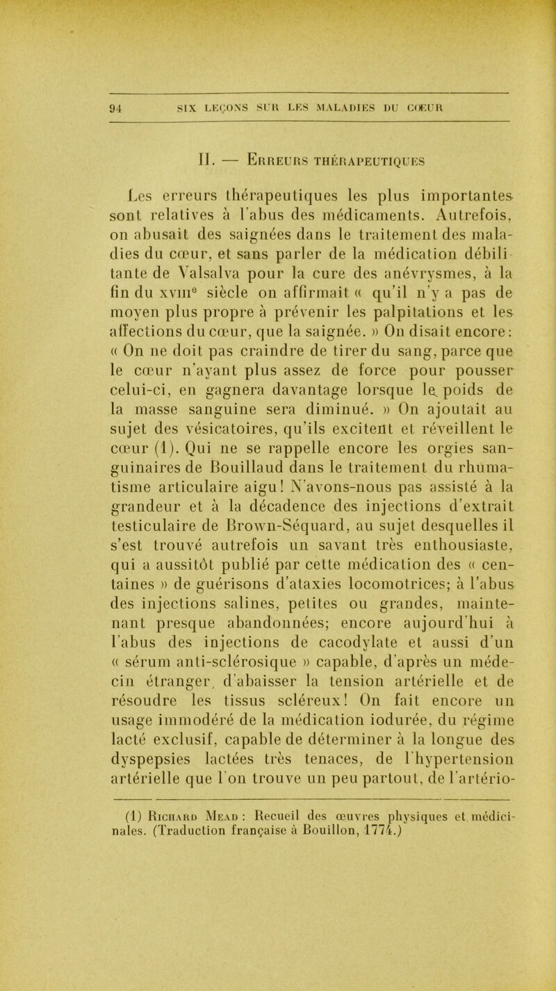 II. — Erreurs thérapeutiques Les erreurs thérapeutiques les plus importantes- sont relatives à l’abus des médicaments. Autrefois, on abusait des saignées dans le traitement des mala- dies du cœur, et sans parler de la médication débiti tante de Yalsalva pour la cure des anévrysmes, à la fin du xvme siècle on affirmait « qu’il n’y a pas de moyen plus propre à prévenir les palpitations et les affections du cœur, que la saignée. » On disait encore: (( On ne doit pas craindre de tirer du sang, parce que le cœur n’avant plus assez de force pour pousser celui-ci, en gagnera davantage lorsque la, poids de la masse sanguine sera diminué. » On ajoutait au sujet des vésicatoires, qu’ils excitent et réveillent le cœur (1). Qui ne se rappelle encore les orgies san- guinaires de Bouillaud dans le traitement du rhuma- tisme articulaire aigu ! N’avons-nous pas assisté à la grandeur et à la décadence des injections d’extrait testiculaire de Brown-Séquard, au sujet desquelles il s’est trouvé autrefois un savant très enthousiaste, qui a aussitôt publié par cette médication des « cen- taines )) de guérisons d’ataxies locomotrices; à l’abus des injections salines, petites ou grandes, mainte- nant presque abandonnées; encore aujourd’hui à l’abus des injections de cacodylate et aussi d’un (( sérum anti-sclérosique w capable, d’après un méde- cin étranger, d’abaisser la tension artérielle et de résoudre les tissus scléreux! On fait encore un usage immodéré de la médication iodurée, du régime lacté exclusif, capable de déterminer à la longue des dyspepsies lactées très tenaces, de l’hypertension artérielle que l'on trouve un peu partout, de l’artério- (1) Richard Mead : Recueil des œuvres physiques et médici- nales. (Traduction française à Rouillon, 1774.)