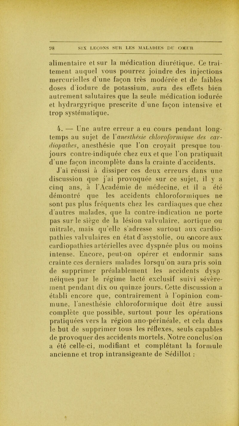 alimentaire et sur la médication diurétique. Ce trai- tement auquel vous pourrez joindre des injections mercurielles d’une façon très modérée et de faibles doses d'iodure de potassium, aura des effets bien autrement salutaires que la seule médication iodurée et hydrargyrique prescrite d’une façon intensive et trop systématique. 4. — Une autre erreur a eu cours pendant long- temps au sujet de Y anesthésie chloroformique des car- diopathes, anesthésie que l’on croyait presque tou- jours contre-indiquée chez eux et que l’on pratiquait d’une façon incomplète dans la crainte d’accidents. J’ai réussi à dissiper ces deux erreurs dans une discussion que j’ai provoquée sur ce sujet, il y a cinq ans, à l’Académie de médecine, et il a été démontré que les accidents chloroformiques ne sont pas plus fréquents chez les cardiaques que chez d’autres malades, que la contre-indication 11e porte pas sur le siège de la lésion valvulaire, aortique ou mitrale, mais qu’elle s’adresse surtout aux cardio- pathies valvulaires en état d’asystolie, ou encore aux cardiopathies artérielles avec dyspnée plus ou moins intense. Encore, peut-on opérer et endormir sans crainte ces derniers malades lorsqu’on aura pris soin de supprimer préalablement les accidents dysp néiques par le régime lacté exclusif suivi sévère- ment pendant dix ou quinze jours. Cette discussion a établi encore que, contrairement à l’opinion com- mune, l’anesthésie chloroformique doit être aussi complète que possible, surtout pour les opérations pratiquées vers la région ano-périnéale, et cela dans le hüt de supprimer tous les réflexes, seuls capables de provoquer des accidents mortels. Notre conclusion a été celle-ci, modifiant et complétant la formule ancienne et trop intransigeante de Sédillot :
