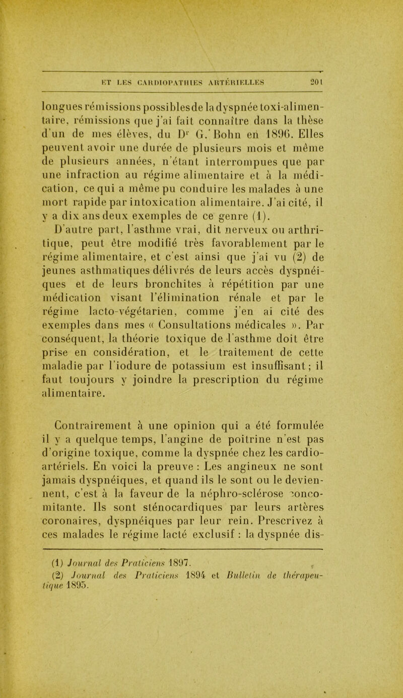 longues rémissions possiblesde la dyspnée toxi-alimen- taire, rémissions que j’ai fait connaître dans la thèse d’un de mes élèves, du Dl 2 G.Bohn en 1896. Elles peuvent avoir une durée de plusieurs mois et même de plusieurs années, n’étant interrompues que par une infraction au régime alimentaire et à la médi- cation, ce qui a même pu conduire les malades à une mort rapide par intoxication alimentaire. J’ai cité, il y a dix ans deux exemples de ce genre (1). D’autre part, l’asthme vrai, dit nerveux ou arthri- tique, peut être modifié très favorablement par le régime alimentaire, et c’est ainsi que j’ai vu (2) de jeunes asthmatiques délivrés de leurs accès dyspnéi- ques et de leurs bronchites à répétition par une médication visant l’élimination rénale et par le régime lacto-végétarien, comme j'en ai cité des exemples dans mes « Consultations médicales ». Par conséquent, la théorie toxique de l’asthme doit être prise en considération, et le traitement de cette maladie par l’iodure de potassium est insuffisant; il faut toujours y joindre la prescription du régime alimentaire. Contrairement à une opinion qui a été formulée il y a quelque temps, l’angine de poitrine n’est pas d’origine toxique, comme la dyspnée chez les cardio- artériels. En voici la preuve : Les angineux ne sont jamais dyspnéiques, et quand ils le sont ou le devien- nent, c’est à la faveur de la néphro-sclérose conco- mitante. Ils sont sténocardiques par leurs artères coronaires, dyspnéiques par leur rein. Prescrivez à ces malades le régime lacté exclusif : la dyspnée dis- (1) Journal des Praticiens 1897. (2) Journal des Praticiens 1894 et Bulletin de thérapeu- tique 1895.