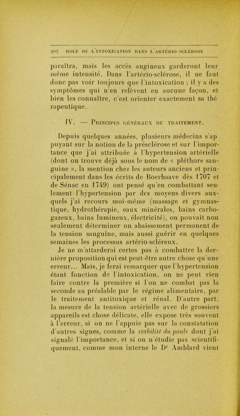 paraîtra, mais les accès angineux garderont leur même intensité. Dans l’artério-sclérose, il ne faut donc pas voir tou jours que l’intoxication ; il y a des symptômes qui n’en relèvent en aucune façon, et bien les connaître, c’est orienter exactement sa thé rapeutique. IV. — Principes généraux du traitement. Depuis quelques années, plusieurs médecins s’ap puyant sur la notion de la présclérose et sur l'impor- tance que j’ai attribuée à l'hypertension artérielle (dont on trouve déjà sous le nom de « pléthore san- guine », la mention chez les auteurs anciens et prin- cipalement dans les écrits de Boerhaave dès 1707 et de Sénac en 1749) ont pensé qu’en combattant seu- lement l’hypertension par des moyens divers aux- quels j’ai recours moi-même (massage et gymnas- tique, hydrothérapie, eaux minérales, bains carbo- gazeux, bains lumineux, électricité), on pouvait non seulement déterminer un abaissement permanent de la tension sanguine, mais aussi guérir en quelques semaines les processus artério-scléreux. Je ne m’attarderai certes pas à combattre la der- nière proposition qui est peut-être autre chose qu’une erreur... Mais, je ferai remarquer que l’hypertension étant fonction de l’intoxication, on ne peut rien faire contre la première si l’on ne combat pas la seconde au préalable par le régime alimentaire, par le traitement antitoxique et rénal. D’autre part, la mesure de la tension artérielle avec de grossiers appareils est chose délicate, elle expose très souvent à l’erreur, si on ne l’appuie pas sur la constatation d’autres signes, comme la stabilité du pouls dont j’ai signalé l importance, et si on n’étudie pas scientifi- quement, comme mon interne le D1 Amblard vient