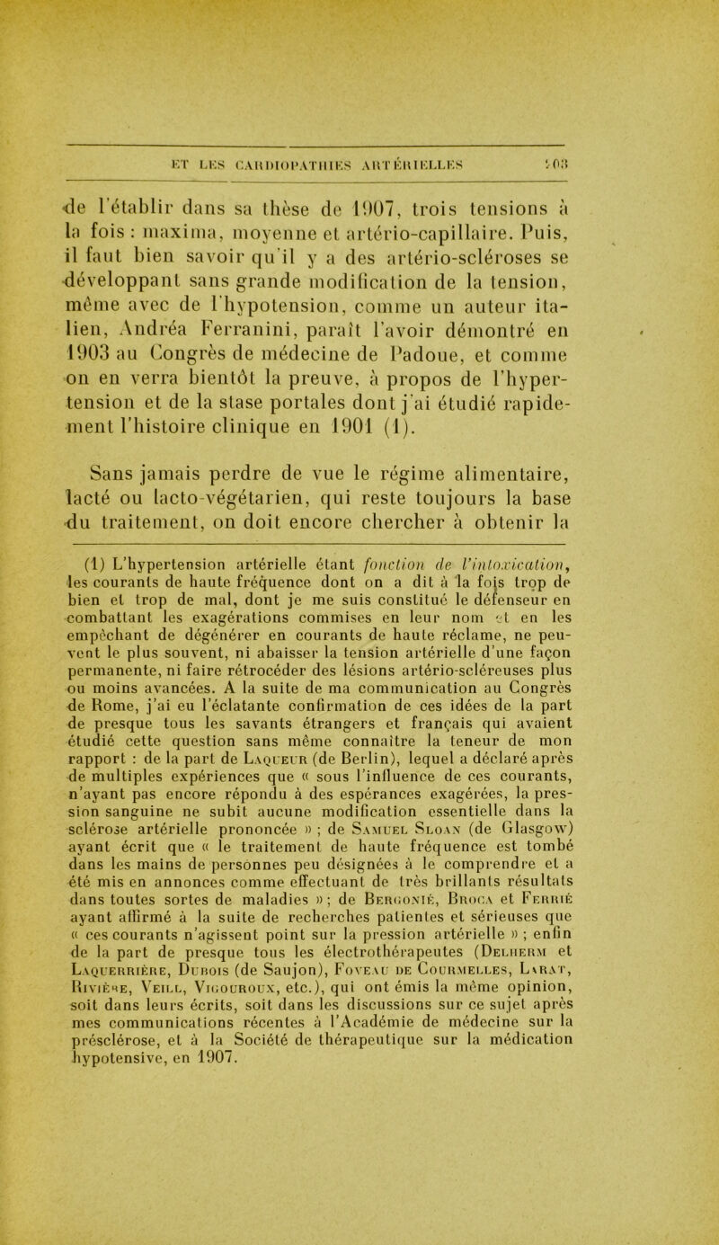 ET LES C A HI ) IO V A T111E S A H T ÉIU ELL E S ‘,o:t •de 1 établir dans sa thèse de 1907, trois tensions à la fois : maxima, moyenne et artério-capillaire. Puis, il faut bien savoir qu'il y a des artério-scléroses se développant sans grande modification de la tension, même avec de 1 hypotension, comme un auteur ita- lien, Andréa Ferranini, paraît l avoir démontré en 1903 au Congrès de médecine de Padoue, et comme on en verra bientôt la preuve, à propos de l’hyper- tension et de la stase portales dont j’ai étudié rapide- ment l’histoire clinique en 1901 (1). Sans jamais perdre de vue le régime alimentaire, lacté ou lacto-végétarien, qui reste toujours la base •du traitement, on doit encore chercher à obtenir la (1) L’hypertension artérielle étant fonction de Vintoxication, les courants de haute fréquence dont on a dit à la fois trop de bien et trop de mal, dont je me suis constitué le défenseur en combattant les exagérations commises en leur nom et en les empêchant de dégénérer en courants de haute réclame, ne peu- vent le plus souvent, ni abaisser la tension artérielle d’une façon permanente, ni faire rétrocéder des lésions artério-scléreuses plus ou moins avancées. A la suite de ma communication au Congrès de Rome, j’ai eu l’éclatante confirmation de ces idées de la part de presque tous les savants étrangers et français qui avaient étudié cette question sans même connaître la teneur de mon rapport : de la part de Laqueur (de Berlin), lequel a déclaré après de multiples expériences que « sous l’influence de ces courants, n’ayant pas encore répondu à des espérances exagérées, la pres- sion sanguine ne subit aucune modification essentielle dans la sclérose artérielle prononcée » ; de Samuel Sloan (de Glasgow) ayant écrit que « le traitement de haute fréquence est tombé dans les mains de personnes peu désignées à le comprendre et a été mis en annonces comme effectuant de très brillants résultats dans toutes sortes de maladies » ; de Beruonié, Broca et Ferrie ayant affirmé à la suite de recherches patientes et sérieuses que « ces courants n’agissent point sur la pression artérielle » ; enfin de la part de presque tous les électrothérapeutes (Deluerm et Laquerrière, Dubois (de Saujon), Foveau de Courmelles, Lvrat, Rivière, Veill, Viuouroux, etc.), qui ont émis la même opinion, soit dans leurs écrits, soit dans les discussions sur ce sujet après mes communications récentes à l’Académie de médecine sur la présclérose, et à la Société de thérapeutique sur la médication hypotensive, en 1907.