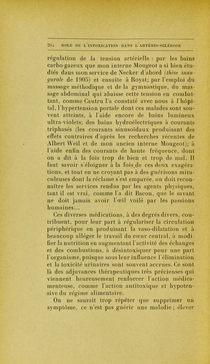 HOLI-: DK L INTOXICATION DANS L A RT É HIO-SCL K H OSE 20 i régulation de la tension artérielle : par les bains carbo-gazeux que mon interne Mougeot a si bien étu- diés dans mon service de Necker d’abord (thèse inau- gurale de 1905) et ensuite à Royat; par l’emploi du massage méthodique et de la gymnastique, du mas- sage abdominal qui abaisse cette tension en combat- tant, comme Cautru l’a constaté avec nous à 1 hôpi- tal , l’hypertension portale dont ces malades sont sou- vent atteints, à l’aide encore de bains lumineux ultra-violets; des bains hydroélectriques à courants triphasés (les courants sinusoïdaux produisant des effets contraires d’après les recherches récentes de Albert Weil et de mon ancien interne Mougeot); à l’aide enfin des courants de haute fréquence, dont on a dit à la fois trop de bien et trop de mal. 11 faut savoir s’éloigner à la fois^de ces deux exagéra- tions, et tout en ne croyant pas à des guérisons mira- culeuses dont la réclame s’est emparée, on doit recon- naître les services rendus par les agents physiques, tant il est vrai, comme l’a dit Bacon, que le savant ne doit jamais avoir l'œil voilé par les passions humaines... Ces diverses médications, à des degrés divers, con- tribuent, pour leur part à régulariser la circulation périphérique en produisant la vaso-dilatation et à beaucoup alléger le travail du cœur central, à modi- fier la nutrition en augmentant l’activité des échanges et des combustions, à désintoxiquer pour une part l’organisme, puisque sous leur influence l'élimination et la toxicité urinaires sont souvent accrues. Ce sont là des adjuvances thérapeutiques très précieuses qui viennent heureusement renforcer l’action médica- menteuse, comme l’action antitoxique et hypoten- sive du régime alimentaire. On ne saurait trop répéter que supprimer un symptôme, ce n’est pas guérir une maladie ; élever