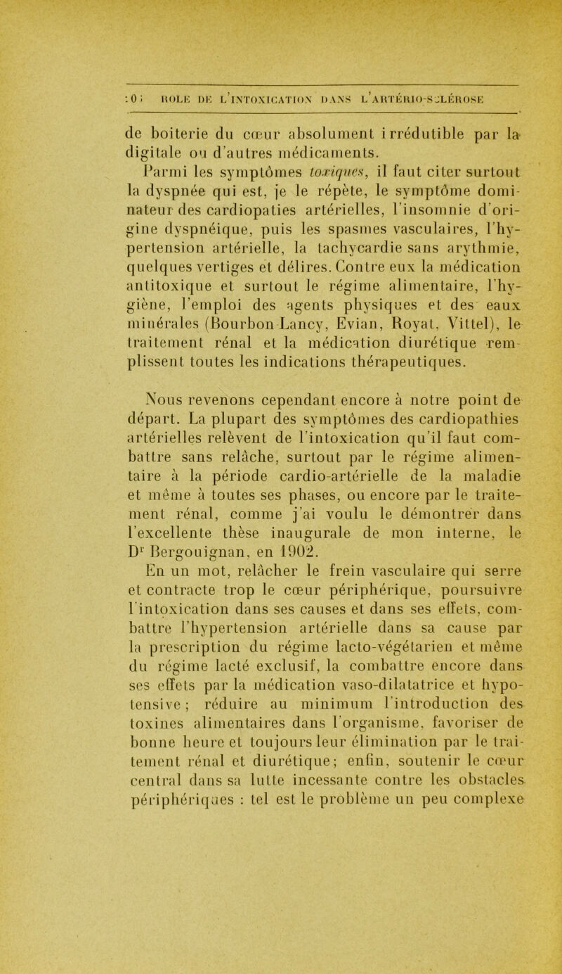 de boiterie du cœur absolument irrédutible par la digitale ou d’autres médicaments. Parmi les symptômes toxiques, il faut citer surtout la dyspnée qui est, je le répète, le symptôme domi- nateur des cardiopaties artérielles, l’insomnie d ori- gine dyspnéique, puis les spasmes vasculaires, l’hy- pertension artérielle, la tachycardie sans arythmie, quelques vertiges et délires. Contre eux la médication antitoxique et surtout le régime alimentaire, l’hy- giène, l'emploi des agents physiques et des eaux minérales (Bourbon Lancy, Evian, Royat, Vittel), le traitement rénal et la médication diurétique rem- plissent toutes les indications thérapeutiques. Nous revenons cependant encore à notre point de départ. La plupart des symptômes des cardiopathies artérielles relèvent de l’intoxication qu’il faut com- battre sans relâche, surtout par le régime alimen- taire à la période cardio-artérielle de la maladie et même à toutes ses phases, ou encore par le traite- ment rénal, comme j’ai voulu le démontrer dans l’excellente thèse inaugurale de mon interne, le D1’ Bergouignan, en 1902. En un mot, relâcher le frein vasculaire qui serre et contracte trop le cœur périphérique, poursuivre l'intoxication dans ses causes et dans ses effets, com- battre l’hypertension artérielle dans sa cause par la prescription du régime lacto-végétarien et même du régime lacté exclusif, la combattre encore dans ses effets par la médication vaso-dilatatrice et hypo- tensive ; réduire au minimum l introduction des toxines alimentaires dans l’organisme, favoriser de bonne heure et toujours leur élimination par le trai- tement rénal et diurétique; enfin, soutenir le cœur central dans sa lutte incessante contre les obstacles- périphériques : tel est le problème un peu complexe