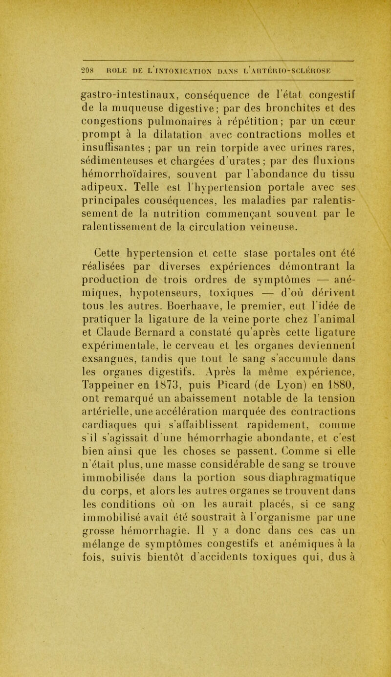 gastro-intestinaux, conséquence de l’état congestif de la muqueuse digestive; par des bronchites et des congestions pulmonaires à répétition; par un cœur prompt à la dilatation avec contractions molles et insuffisantes ; par un rein torpide avec urines rares, sédimenteuses et chargées d urâtes; par des fluxions hémorrhoïdaires, souvent par l’abondance du tissu adipeux. Telle est l’hypertension portale avec ses principales conséquences, les maladies par ralentis- sement de la nutrition commençant souvent par le ralentissement de la circulation veineuse. Cette hypertension et cette stase portales ont été réalisées par diverses expériences démontrant la production de trois ordres de symptômes — ané- miques, hypotenseurs, toxiques — d’où dérivent tous les autres. Boerhaave, le premier, eut l'idée de pratiquer la ligature de la veine porte chez l’animal et Claude Bernard a constaté qu’après cette ligature expérimentale, le cerveau et les organes deviennent exsangues, tandis que tout le sang s’accumule dans les organes digestifs. Après la même expérience, Tappeiner en 1873, puis Picard (de Lyon) en 1880, ont remarqué un abaissement notable de la tension artérielle, une accélération marquée des contractions cardiaques qui s’affaiblissent rapidement, comme s’il s’agissait d'une hémorrhagie abondante, et c’est bien ainsi que les choses se passent. Comme si elle n’était plus, une masse considérable de sang se trouve immobilisée dans la portion sous diaphragmatique du corps, et alors les autres organes se trouvent dans les conditions où on les aurait placés, si ce sang immobilisé avait été soustrait à l’organisme par une grosse hémorrhagie. Il y a donc dans ces cas un mélange de symptômes congestifs et anémiques à la fois, suivis bientôt d’accidents toxiques qui, dus à