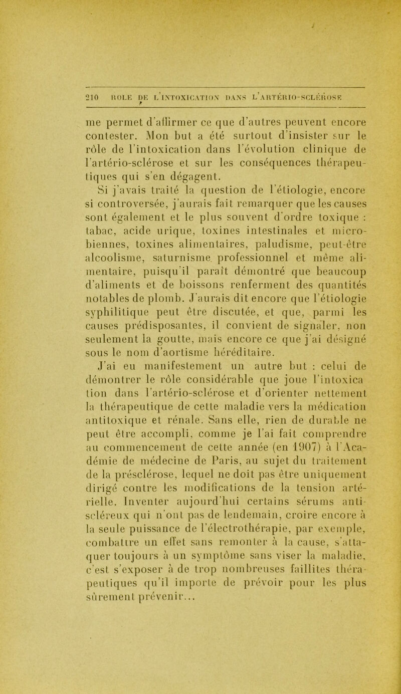me permet d’allirmer ce que d’autres peuvent encore contester. Mon but a été surtout d’insister sur le rôle de l’intoxication dans l’évolution clinique de l'artério-sclérose et sur les conséquences thérapeu- tiques qui s’en dégagent. Si j’avais traité la question de l’étiologie, encore si controversée, j’aurais fait remarquer que les causes sont également et le plus souvent d’ordre toxique : tabac, acide urique, toxines intestinales et micro- biennes, toxines alimentaires, paludisme, peut-être alcoolisme, saturnisme, professionnel et même ali- mentaire, puisqu’il paraît démontré que beaucoup d’aliments et de boissons renferment des quantités notables de plomb. J’aurais dit encore que l’étiologie syphilitique peut être discutée, et que, parmi les causes prédisposantes, il convient de signaler, non seulement la goutte, mais encore ce que j’ai désigné sous le nom d’aortisme héréditaire. J’ai eu manifestement un autre but : celui de démontrer le rôle considérable que joue l’intoxica tion dans l’artério-sclérose et d’orienter nettement la thérapeutique de cette maladie vers la médication antitoxique et rénale. Sans elle, rien de durable ne peut être accompli, comme je l’ai fait comprendre au commencement de cette année (en 1907) à l'Aca- démie de médecine de Paris, au sujet du traitement de la présclérose, lequel ne doit pas être uniquement dirigé contre les modifications de la tension arté- rielle. Inventer aujourd’hui certains sérums anti- scléreux qui n’ont pas de lendemain, croire encore à la seule puissance de l’électrotbérapie, par exemple, combattre un eiïet sans remonter cà la cause, s'atta- quer toujours à un symptôme sans viser la maladie, c est s’exposer à de trop nombreuses faillites théra- peutiques qu’il importe de prévoir pour les plus sûrement prévenir...