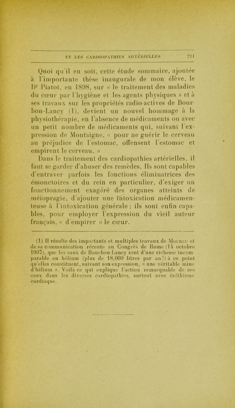 Quoi qii il en soit, celte élude sommaire, ajoutée à l’importante thèse inaugurale de mon élève, le I)1 Piatot, en 1898, sur « le traitement des maladies du cœur par l'hygiène et les agents physiques » et à ses travaux sur les propriétés radio actives de Bour- bon-Lancy (I), devient un nouvel hommage à la physiothérapie, en l’absence de médicaments ou avec un petit nombre de médicaments qui, suivant l’ex- pression de Montaigne, « pour ne guérir le cerveau au préjudice de l’estomac, offensent l’estomac et empirent le cerveau. » Dans le traitement des cardiopathies artérielles, il faut se garder d’abuser des remèdes. Ils sont capables d’entraver parfois les fonctions éliminatrices des émonctoires et du rein en particulier, d’exiger un fonctionnement exagéré des organes atteints de méiopragie, d’ajouter une intoxication médicamen- teuse à l’intoxication générale; ils sont enfin capa- bles, pour employer l’expression du vieil auteur français, « d empirer » le cœur. (t) 11 résulte des importants et multiples travaux de Mulreu et de sa communication récente au Congrès de Home (14 octobre 1907), que les eaux de Bourbon-Lancy sont d’une richesse incom- parable en hélium (plus de 18,000 litres par an!) à ce point qu’elles constituent, suivant son expression, « une véritable mine d’hélium ». Voilà ce qui explique l’action remarquable de ces eaux dans les diverses cardiopathies, surtout avec éréthisme cardiaque.