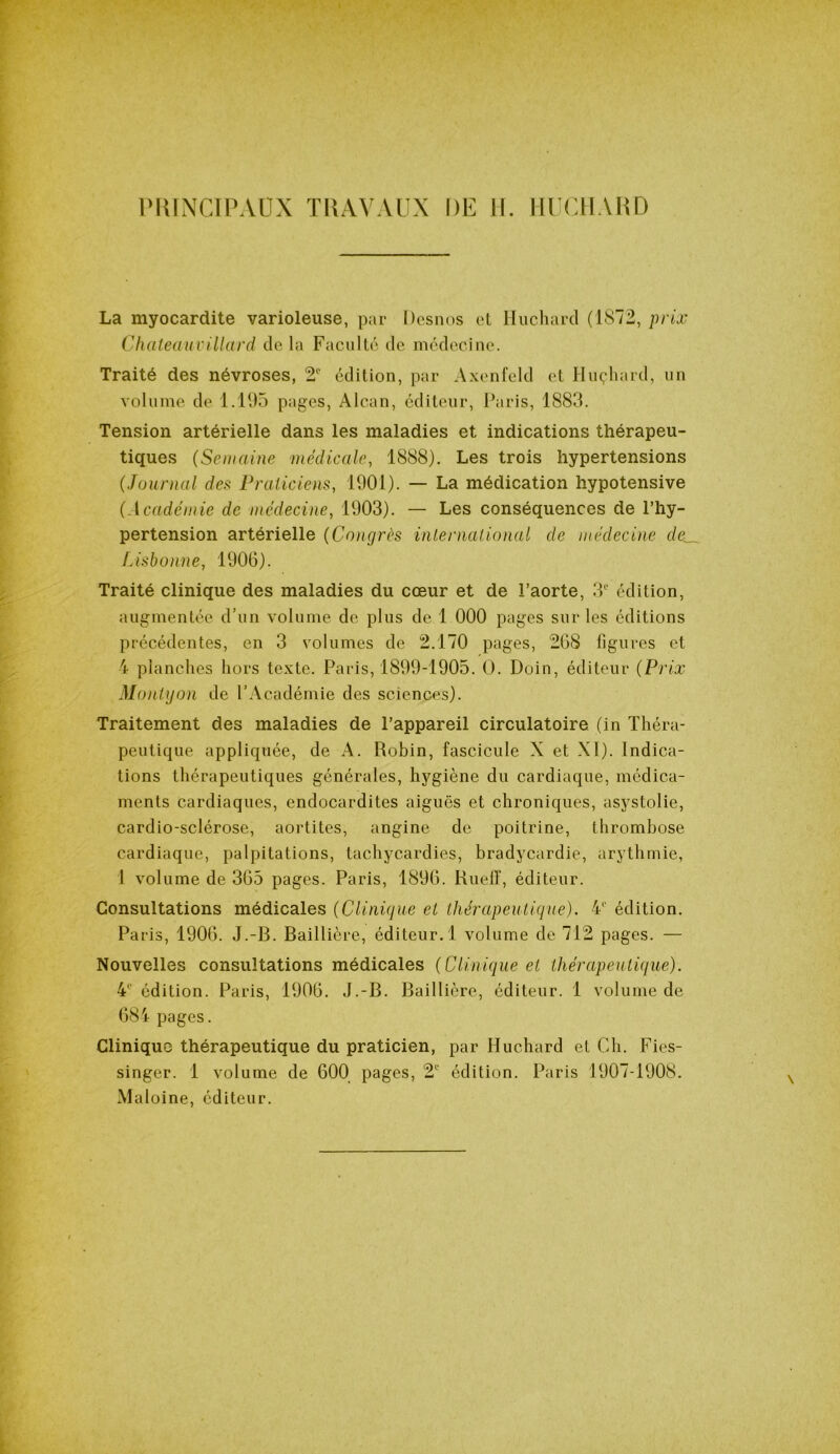 PRINCIPAUX TRAVAUX DE H. HUCHARD La myocardite varioleuse, par Desnos et Huchard (1872, prix Chateauv illard de la Faculté de médecine. Traité des névroses, 2e édition, par Axenfeld et Huçhard, un volume de 1.195 pages, Alcan, éditeur, Paris, 1883. Tension artérielle dans les maladies et indications thérapeu- tiques (Semaine médicale, 1888). Les trois hypertensions (Journal des Praticiens, 1901). — La médication hypotensive (Académie de médecine, 1903). — Les conséquences de l’hy- pertension artérielle (Congrès inlernational de médecine Lisbonne, 1906). Traité clinique des maladies du cœur et de l’aorte, 3e édition, augmentée d’un volume de plus de 1 000 pages sur les éditions précédentes, en 3 volumes de 2.170 pages, 268 figures et 4 planches hors texte. Paris, 1899-1905. O. Doin, éditeur (Prix Montyon de l’Académie des sciences). Traitement des maladies de l’appareil circulatoire (in Théra- peutique appliquée, de A. Robin, fascicule X et XI). Indica- tions thérapeutiques générales, hygiène du cardiaque, médica- ments cardiaques, endocardites aiguës et chroniques, asystolie, cardio-sclérose, aortites, angine de poitrine, thrombose cardiaque, palpitations, tachycardies, bradycardie, arythmie, 1 volume de 365 pages. Paris, 1896. Rueiï, éditeur. Consultations médicales (Clinique et thérapeutique). 41' édition. Paris, 1906. J.-B. Baillière, éditeur. 1 volume de 712 pages. — Nouvelles consultations médicales (Clinique et thérapeutique). 4e édition. Paris, 1906. J.-B. Baillière, éditeur. 1 volume de 684 pages. Clinique thérapeutique du praticien, par Huchard et Ch. Fies- singer. 1 volume de 600 pages, 2e édition. Paris 1907-1908. Maloine, éditeur.